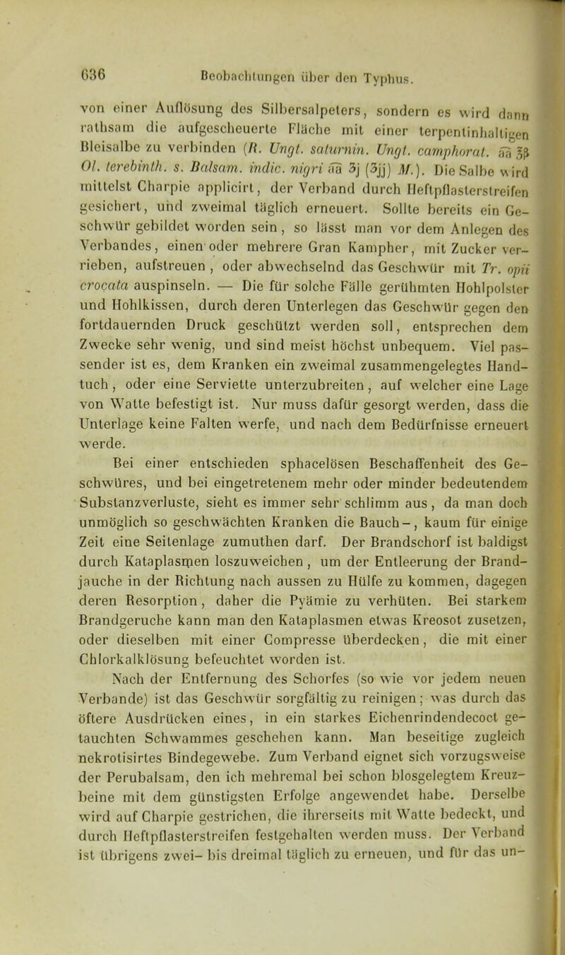 von einer AuflOsung ties Silbersalpeters, sondern es wird dann rathsam die aufgescheucrte FlUche mit einer terpentinhaltigen Bleisalbe zu verbinden (R. Ungt. saturnin. Ungt. camphorat. aa 01. terebinth, s. Balsam, indie, nigri aa 3j (3jj) M.). DieSalbe wird mittelst Charpie applicirl, der Verband durch Ileftpflasterstreifen gesichert, und zweimal taglich erneuert. Sollle bereits ein Ge- schwllr gebildet worden sein , so liisst man vor dem Anlegen des Verbandes, einen oder mehrere Gran Kampher, mit Zucker ver- rieben, aufstreuen , oder abwechselnd das Geschwtlr mit Tr. opii crocata auspinseln. — Die fur solche Falle geriihmten Ilohlpolsler und Ilohlkissen, durch deren Unterlegen das Geschwllr gegen den fortdauernden Druck geschUlzt werden soil, entsprechen dem Zwecke sehr wenig, und sind meist hochst unbequem. Viel pas- sender ist es, dem Kranken ein zweimal zusammengelegtes Iland- tuch, oder eine Serviette unterzubreiten, auf welcher eine Lage von Watte befestigt ist. Nur muss dafilr gesorgt werden, dass die Unterlage keine Falten werfe, und nach dem Bediirfnisse erneuert werde. Bei einer entschieden sphacelosen Beschaffenheit des Ge- schwllres, und bei eingetretenem mehr oder minder bedeutendem Subslanzverluste, sieht es immer sehr schlimm aus, da man doch unmoglich so geschwachten Kranken die Bauch-, kaum fur einige Zeit eine Seilenlage zumuthen darf. Der Brandschorf ist baldigst durch Kataplasrpen loszuweichen , um der Entleerung der Brand- jauche in der Bichlung nach aussen zu Hvllfe zu kommen, dagegen deren Besorption, daher die Pyamie zu verhilten. Bei starkem Brandgeruche kann man den Kataplasmen etwas Kreosot zusetzen, oder dieselben mit einer Compresse Uberdecken, die mit einer Chlorkalklosung befeuchtet worden ist. Nach der Entfernung des Schorfes (so wie vor jedem neuen Verbande) ist das Geschwtir sorgfallig zu reinigen; was durch das oftere Ausdrucken eines, in ein starkes Eichenrindendecoct ge- tauchten Schwammes geschehen kann. Man beseitige zugleich nekrotisirtes Bindegewebe. Zum Verband eignet sich vorzugsweise der Perubalsam, den ich mehremal bei schon blosgelegtem Kreuz- beine mit dem gUnstigsten Erfolge angewendet habe. Derselbe wird auf Charpie gestrichen, die ihrerseils mit Watte bedeckt, und durch Heftpflasterslreifen festgehalten werden muss. Der Verband ist Ubrigens zwei- bis dreimal tiiglich zu erneuen, und fUr das un-