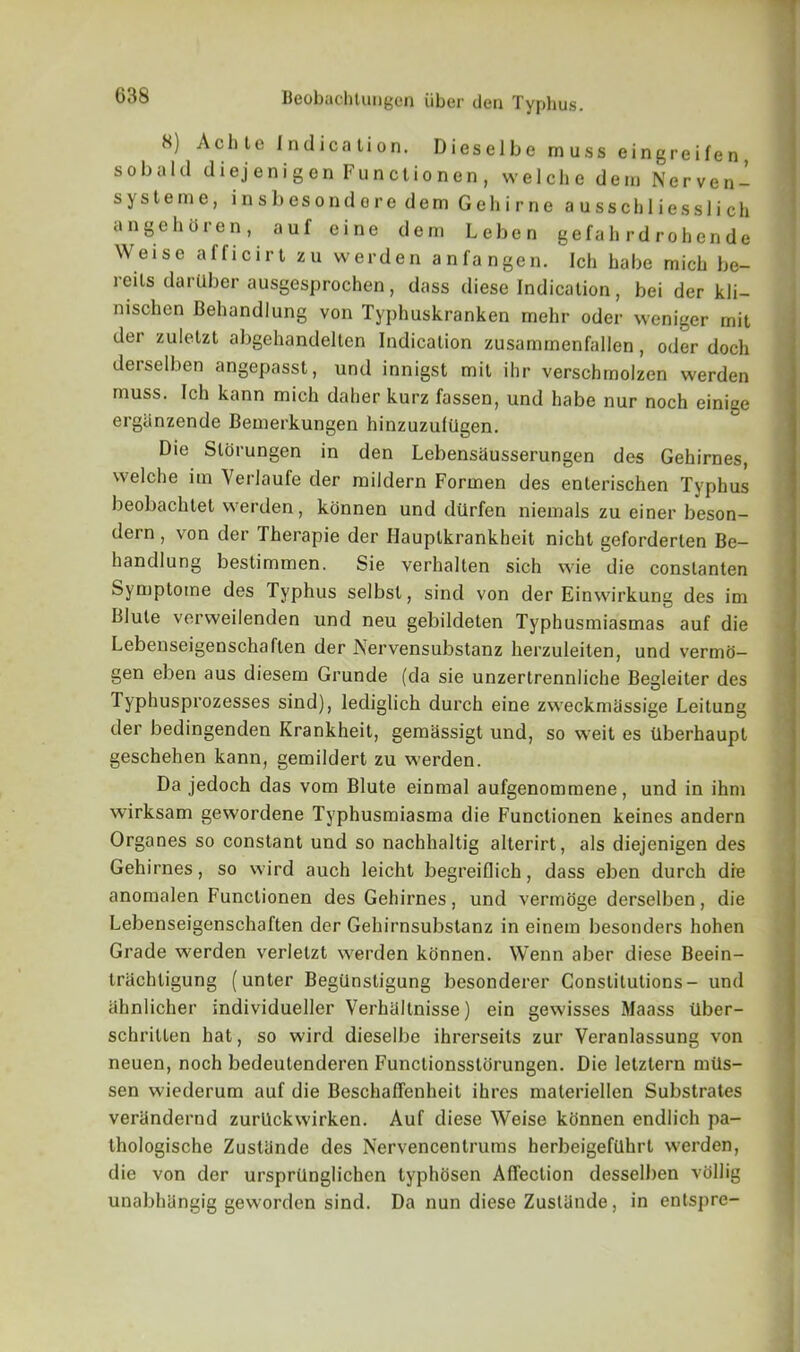 8) Achte Indication. Dieselbe muss eingreifen, sobald diejenigen Functionen, welche dem Nerven- systeme, insbesonderedemGehirne ausschliesslich angchoren, auf eine dem Leben gefali rdrohende W eise afficirt zu werden anfangen. Ich habe mich be- reils da ruber ausgesprochen, dass diese Indication, bei der kli- nischen Behandlung von Typhuskranken mehr oder weniger mit der zuletzt abgehandelten Indication zusammenfallen, oder doch deiselben angepasst, und innigst mit ihr verschmolzen werden muss. Ich kann mich daher kurz fassen, und habe nur noch einige erglinzende Bemerkungen hinzuzufUgen. Die Slorungen in den Lebensausserungen des Gehirnes, welche itn Verlaufe der mildern Formen des enterischen Typhus beobachtet werden, konnen und dUrfen niemals zu einer beson- dern, von der Therapie der Hauplkrankheit nicht geforderten Be- handlung bestimmen. Sie verhalten sich wie die constanten Symptome des Typhus selbst, sind von der Einwirkung des im Blute verweilenden und neu gebildeten Typhusmiasmas auf die Lebenseigenschaften der Nervensubstanz herzuleiten, und vermo- gen eben aus diesem Grunde (da sie unzertrennliche Begleiter des Typhusprozesses sind), lediglich durch eine zweckmassige Leitung der bedingenden Krankheit, gemassigt und, so weit es Uberhaupt geschehen kann, gemildert zu werden. Da jedoch das vom Blute einmal aufgenommene, und in ihm wirksam gewordene Typhusmiasma die Functionen keines andern Organes so constant und so nachhaltig alterirt, als diejenigen des Gehirnes, so wird auch leicht begreiflich, dass eben durch die anomalen Functionen des Gehirnes, und vermoge derselben, die Lebenseigenschaften der Gehirnsubstanz in einem besonders hohen Grade werden verlelzt werden konnen. Wenn aber diese Beein- trachligung (unter BegUnstigung besonderer Constitutions- und ahnlicher individueller Verhaltnisse) ein gewisses Maass tlber- schrilten hat, so wird dieselbe ihrerseits zur Veranlassung von neuen, noch bedeutenderen Functionsstorungen. Die letzlern mtis- sen wiederum auf die Beschaffenheit ihrcs materiellen Substrates verandernd zurlickwirken. Auf diese Weise konnen endlich pa- thologische Zustande des Nervencentrums herbeigeftlhrt werden, die von dor ursprilnglichen typhosen Affection desselben vollig unabhbngig geworden sind. Da nun diese Zustande, in entspre-