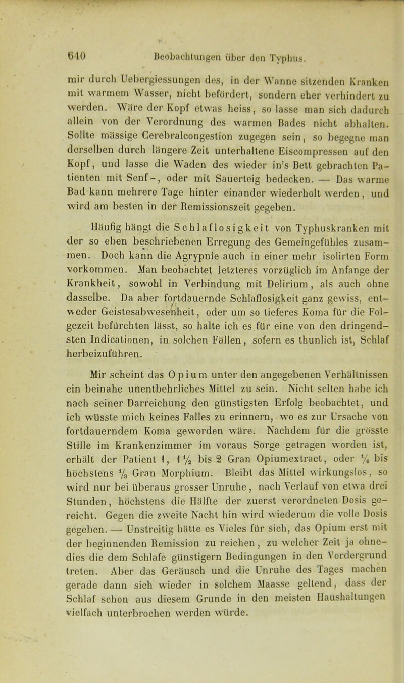 mir dureh Uebergiessungen des, in der Wanne sitzenden Kranken mil warmem Wasser, nichl beftirdert, sondern eher verhinderl zu werden. Ware der Kopf etwas heiss, so lasse man sich dadurch allein von der Verordnung des warmen Bades nicht abhalten. Sollte mhssige Cerebralcongestion zugegen sein, so begegne man derselben dureh liingere Zeit unterhaltene Eiscompressen auf den Kopf, und lasse die Waden des wieder in’s Belt gebracblen Pa- tienten mil Senf-, oder mil Sauerleig bedecken. — Das warme Bad kann mehrere Tage hinler einander wiederholt werden, und wild am beslen in der Bemissionszeit gegeben. Haufig hangt die Schlaflosigkeit von Typbuskranken mit der so eben beschriebenen Erregung des GemeingefUhles zusam- men. Doch kann die Agrypnie auch in einer mehr isolirten Form vorkommen. Man beobachtet Jelzleres vorztiglich im Anfange der Krankheit, sowohl in Verbindung mit Delirium, als auch ohne dasselbe. Da aber fortdauernde Schlaflosigkeit ganz gewiss, ent- weder Geislesabwesehheit, oder um so tieferes Koma filr die Fol- gezeit beflirchten lasst, so halte ich es filr eine von den dringend- sten Indicationen, in solchen Fallen, sofern es thunlich ist, Schlaf herbeizufuhren. Mir scheint das Opium unler den angegebenen Verhallnissen ein beinahe unentbehrliches Miltel zu sein. Nicht sellen habe ich nach seiner Darreichung den gilnstigsten Erfolg beobachtet, und ich wiissle mich keines Fades zu erinnern, wo es zur Ursache von fortdauerndem Koma geworden ware. Nachdem fUr die grosste Stifle im Krankenzimmer im voraus Sorge gelragen worden ist, erhalt der Patient 1, I1/* bis 2 Gran Opiumextract, oder % bis hochslens l/s Gran Morphium. Bleibt das Mitlel wirkungslos, so wird nur bei Uberaus grosser Unruhe , nach Verlauf von elwa drei Slunden, hochstens die Iialfle der zuerst verordneten Dosis ge- reicht. Gegen die zweite Nacht hin wird wiederum die voile Dosis gegeben. — Unstreitig htitle es Vieles filr sich, das Opium erst mit der beginnenden Remission zu reichen , zu welcher Zeit ja ohne- dies die dem Schlafe gilnstigern Bedingungen in den Vordergrund treten. Aber das Geriiusch und die Unruhe des Tages machen gerade dann sich wieder in solchem Maasse gellend, dass der Schlaf schon aus diesem Grunde in den meislen Haushaltungen vielfach unterbrochen werden wtlrde.