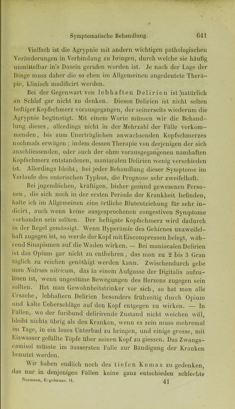 Vielfach ist die Agrypnie mil andern wichtigen palhologischen Veranderungen in Verbindung zu bringen, (lurch welche sie haufig unmiMelbar in’s Dasein gerufen worden ist. Je nacli der Lage der Dinge muss daher die so eben im Allgemeinen angedeulete Thera- pie, klinisch modificirt werden. Bei der Gegenwart von lebhaften Delirien ist [nalUrlich an Schlaf gar nicht zu denken. Diesen Delirien ist nicht selten hefliger Kopfschraerz vorausgegangen, der seinerseits wiederum die Agrypnie begUnstigt. Mit einem Worte milssen wir die Behand- lung. dieses, allerdings nicht in der Mehrzahl der Falle vorkom- menden, l)is zum Unerlrtlglichen anwachsenden Kopfschmerzes nochmals erwiigen ; indern dessen Therapie von derjenigen der sich anschliessenden, oder aiich der ohne vorausgegangenen namhaften Koplschmerz entslandenen, maniacalen Delirien wenig verschieden ist. Allerdings bleibt, bei jeder Behandlung dieser Symptome im Verlaufe des enlerischen Typhus, die Prognose selir zweifelhaft. Bei jugendlichen, krafligen, bisher gesund gewesenen Perso- nen , die sich noch in der ersten Periode der Krankheit befinden, lialle ich im Allgemeinen cine ortliche Blulenlziehung fUr sehr in- dicirt, auch vvenn keine ausgesprochenen congesliven Symptome vorhanden sein sollten. Der heftigste Kopfschmerz wird dadurch in der Regel gemassigt. Wenn Hyperamie des Gehirnes unzweifel- haft zugegen ist, so werdederKopf mitEiscompressen belegt, wah- rend Sinapismen auf die Waden wirken. — Bei maniacalen Delirien ist das Opium gar nicht zu entbehren, das man zu 2 bis 3 Gran laglich zu reichen genothigl werden kann. Zwischendurch gebe man Natvum nilricum, das in einem Aufgusse der Digitalis aufzu- losen ist, wenn ungesltlme Bevvegungen des Herzens zugegen sein sollten. Hat man Gewobnheitstrinker vor sich, so hat man alle Uisache, lebhaflern Delirien besonders iriihzeitig durch Opium und kalle Ueberschlage auf den Kopf entgegen zu wirken. — In fallen, wo der furibund delirirende Zustand nicht weichen will, bleibt nichls tibrig als den Kranken, wenn es sein muss mehremal im lage, in ein laues Unterbad zu bringen, und einige grosse, mil Eiswasser gefullte Topfe liber seinen Kopf zu giessen. Das Zwangs- camisol mtlssle im aussersten Falle zur Biindigung der Kranken benutzt werden. Wir haben endlich noch des lie fen Komas zu gedenken, das nur in denjenigen Fallen keine ganz entschieden schlechte Nauinuun, Ergebnisse. 11.