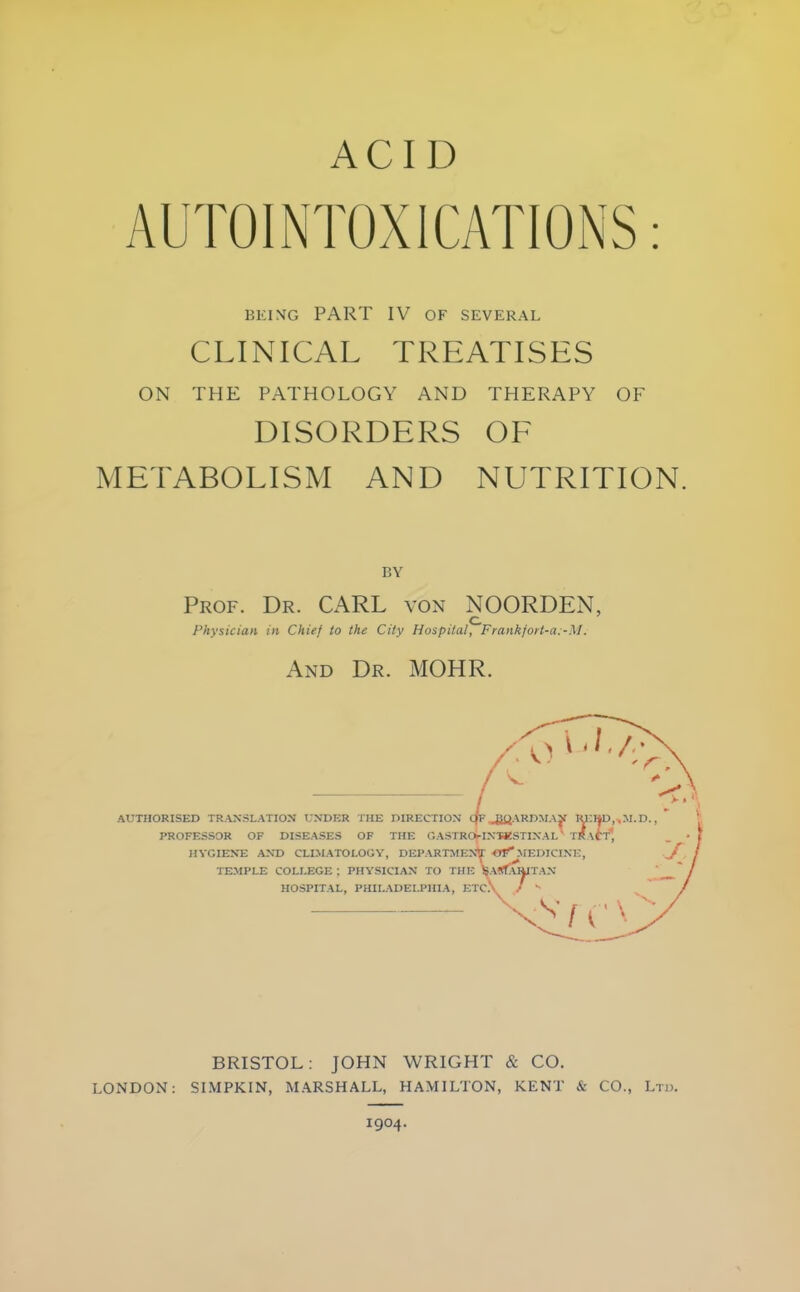 ACID BEING PART IV OF SEVERAL CLINICAL TREATISES ON THE PATHOLOGY AND THERAPY OF DISORDERS OE METABOLISM AND NUTRITION. BY Prof. Dr. CARL von NOORDEN, O Physician in Chief to the City Hospital^ Frankjort-a:-M. And Dr. MOHR. AUTHORISED TRANSLATION UNDER THE DIRECTION cfc ^iOARDMAy IU;»D,.,.M.D., PROFESSOR OF DISEASES OF THE OASTROj-INTKSTINAl' TRACT*, . < HYGIENE AND CLIMATOLOGY, DEPARTMENT MEDICINE, J TEMPLE COLLEGE ; PHYSICIAN TO THE ISARfAIWTAN HOSPITAL, PHILADELPHIA, ETC\ / ^ ^ ^ BRISTOL: JOHN WRIGHT & CO. LONDON; SIMPKIN, MARSHALL, HAMILTON, KENT & CO., Ltd. 1904.