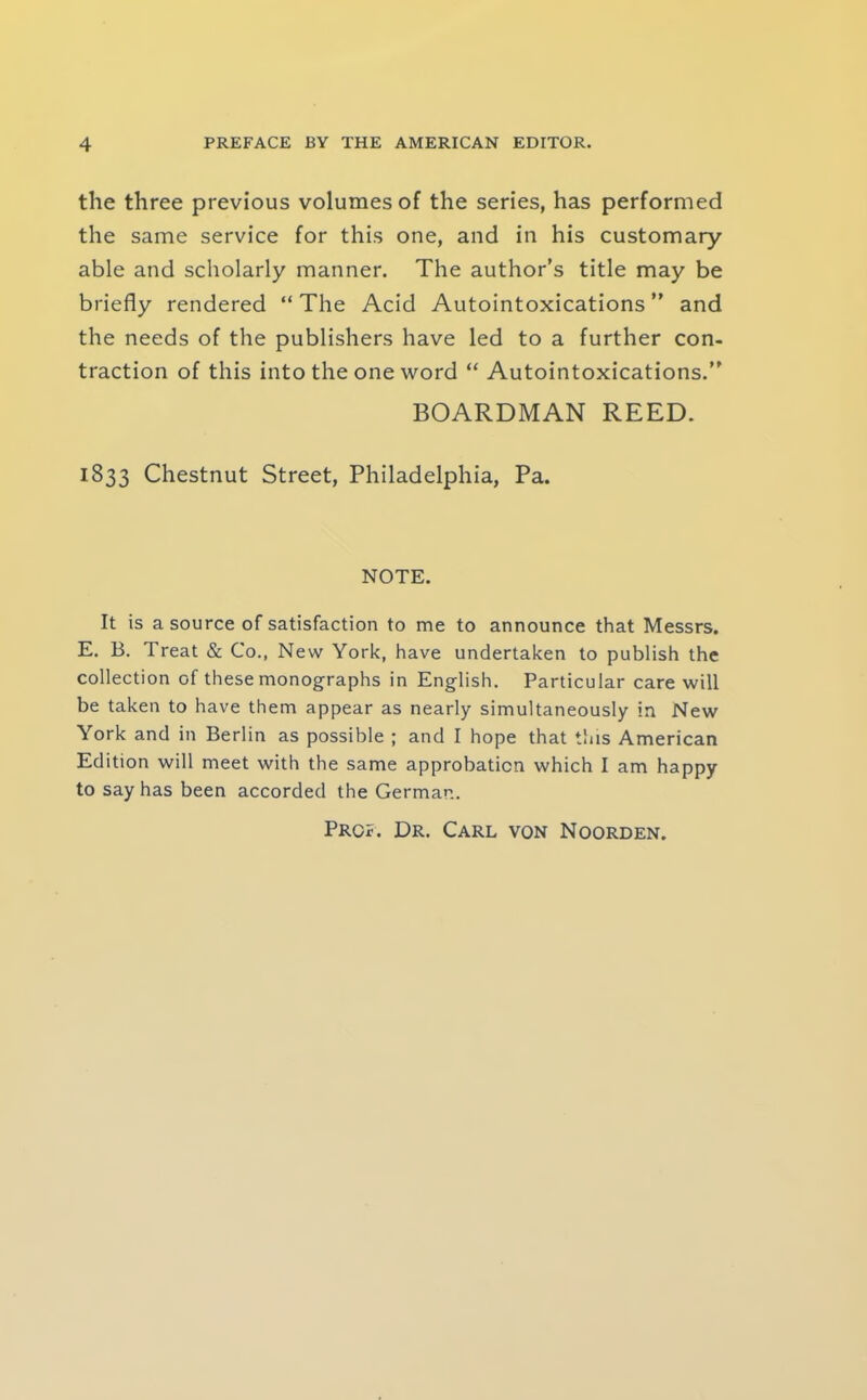 the three previous volumes of the series, has performed the same service for this one, and in his customary able and scholarly manner. The author’s title may be briefly rendered “ The Acid Autointoxications ” and the needs of the publishers have led to a further con- traction of this into the one word “ Autointoxications.” BOARDMAN REED. 1833 Chestnut Street, Philadelphia, Pa. NOTE. It is a source of satisfaction to me to announce that Messrs. E. B. Treat & Co., New York, have undertaken to publish the collection of these monographs in English. Particular care will be taken to have them appear as nearly simultaneously in New York and in Berlin as possible ; and I hope that this American Edition will meet with the same approbation which I am happy to say has been accorded the German. Prof. Dr. Carl von Noorden.