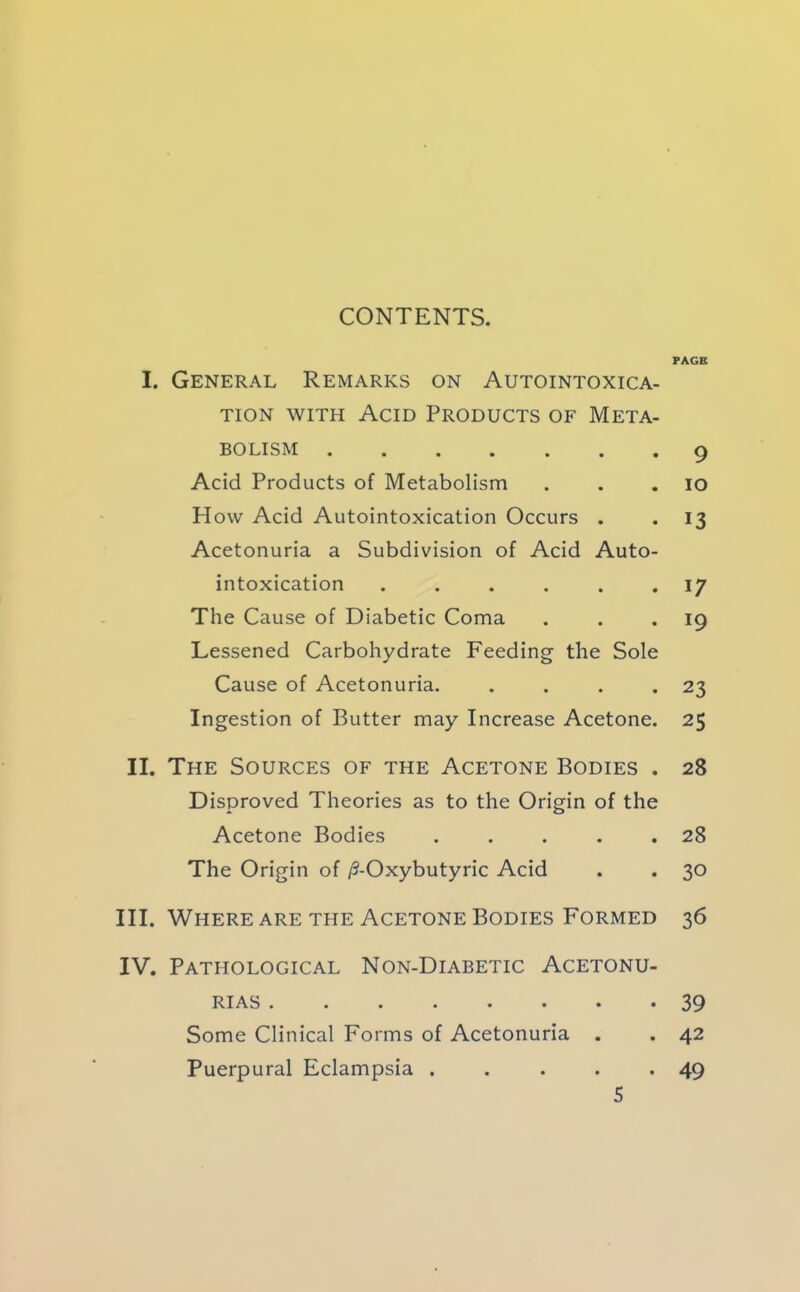 CONTENTS. I. General Remarks on Autointoxica- tion WITH Acid Products of Meta- bolism Acid Products of Metabolism How Acid Autointoxication Occurs . Acetonuria a Subdivision of Acid Auto- intoxication ...... The Cause of Diabetic Coma Lessened Carbohydrate Feeding the Sole Cause of Acetonuria. . . . . Ingestion of Butter may Increase Acetone. II. The Sources of the Acetone Bodies . Disproved Theories as to the Origin of the Acetone Bodies . . . . . The Origin of /5-Oxybutyric Acid III. Where ARE THE Acetone Bodies Formed IV. Pathological Non-Diabetic Acetonu- •••••••* Some Clinical Forms of Acetonuria Puerpural Eclampsia ..... PAGE 9 lO 13 17 19 23 25 28 28 30 36 39 42 49 S