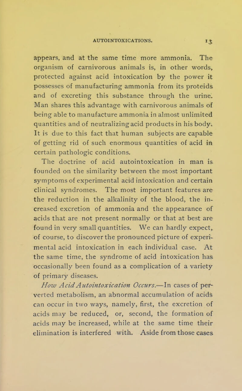 appears, and at the same time more ammonia. The organism of carnivorous animals is, in other words, protected against acid intoxication by the power it possesses of manufacturing ammonia from its proteids and of excreting this substance through the urine. Man shares this advantage with carnivorous animals of being able to manufacture ammonia in almost unlimited quantities and of neutralizing acid products in his body. It is due to this fact that human subjects are capable of getting rid of such enormous quantities of acid in certain pathologic conditions. The doctrine of acid autointoxication in man is founded on the similarity between the most important symptoms of experimental acid intoxication and certain clinical syndromes. The most important features are the reduction in the alkalinity of the blood, the in- creased excretion of ammonia and the appearance of acids that are not present normally or that at best are found in very small quantities. We can hardly expect,, of course, to discover the pronounced picture of experi- mental acid intoxication in each individual case. At the same time, the syndrome of acid intoxication has occasionally been found as a complication of a variety of primary diseases. How Acid Autointoxication Occurs.—In cases of per- verted metabolism, an abnormal accumulation of acids can occur in two ways, namely, first, the excretion of acids may be reduced, or, second, the formation of acids may be increased, while at the same time their elimination is interfered with. Aside from those cases