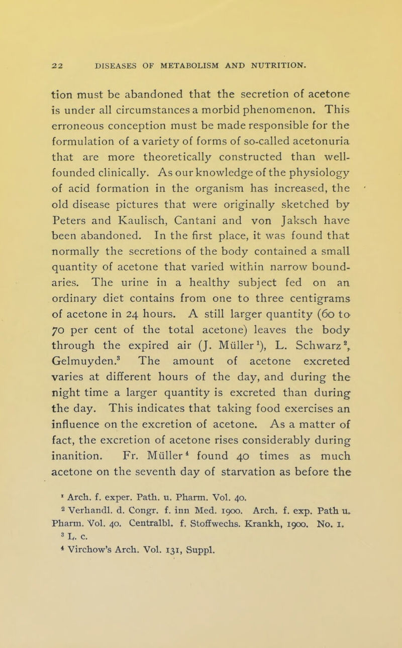 tion must be abandoned that the secretion of acetone is under all circumstances a morbid phenomenon. This erroneous conception must be made responsible for the formulation of a variety of forms of so-called acetonuria that are more theoretically constructed than well- founded clinically. As our knowledge of the physiology of acid formation in the organism has increased, the old disease pictures that were originally sketched by Peters and Kaulisch, Cantani and von Jaksch have been abandoned. In the first place, it was found that normally the secretions of the body contained a small quantity of acetone that varied within narrow bound- aries. The urine in a healthy subject fed on an ordinary diet contains from one to three centigrams of acetone in 24 hours. A still larger quantity (60 to 70 per cent of the total acetone) leaves the body through the expired air (J. Muller ^), L. Schwarz % Gelmuyden.^ The amount of acetone excreted varies at different hours of the day, and during the night time a larger quantity is excreted than during the day. This indicates that taking food exercises an influence on the excretion of acetone. As a matter of fact, the excretion of acetone rises considerably during inanition. Fr. Muller* found 40 times as much acetone on the seventh day of starvation as before the * Arch. f. exper. Path. u. Pharm. Vol. 40. 2 Verhandl. d. Congr. f. inn Med. 1900. Arch. f. exp. Path u. Pharm. Vol. 40. Centralbl. f. Stoffwechs. Krankh, 1900. No. 1. 3 L. c. * Virchow’s Arch. Vol. 131, Suppl.