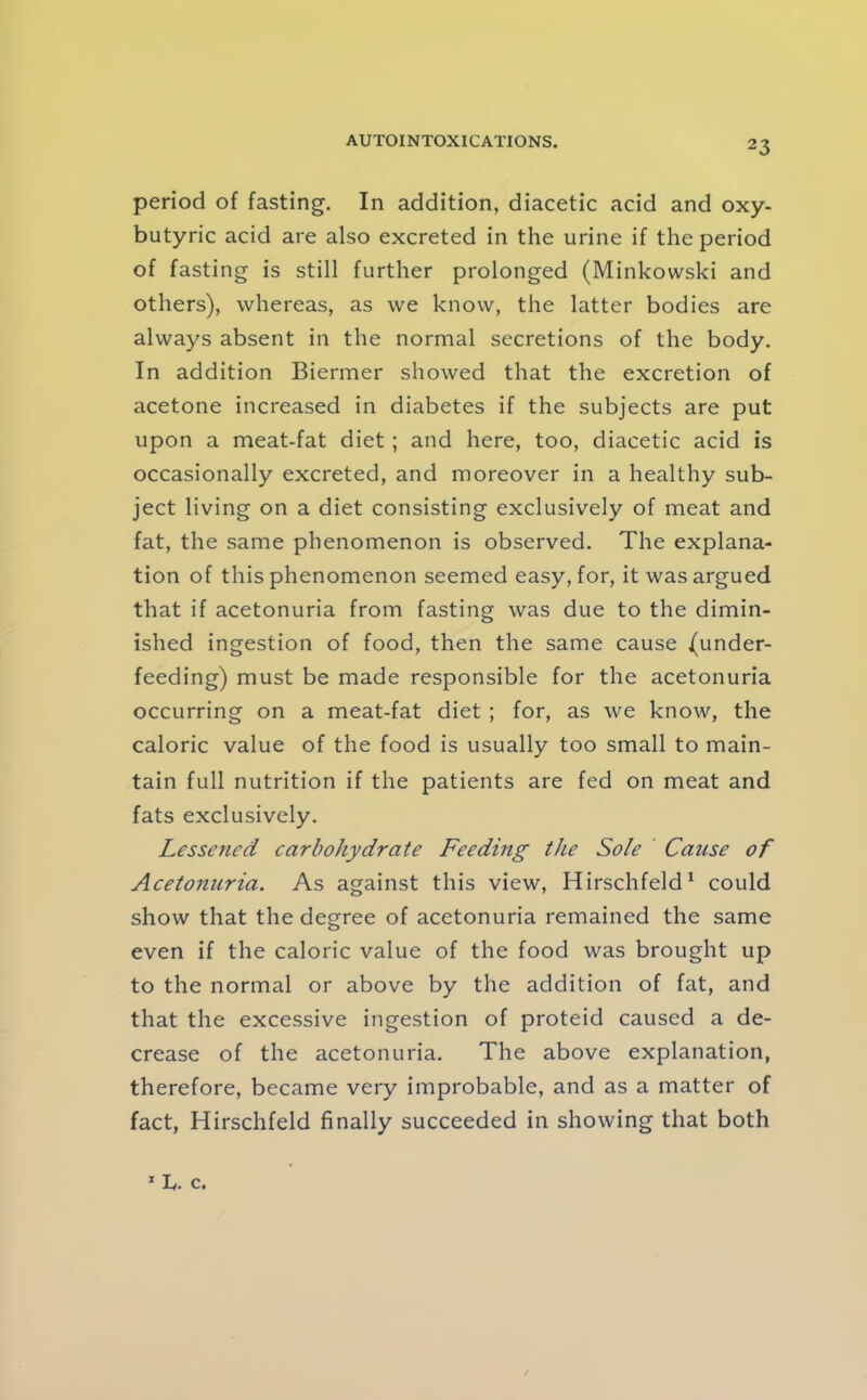 period of fasting. In addition, diacetic acid and oxy- butyric acid are also excreted in the urine if the period of fasting is still further prolonged (Minkowski and others), whereas, as we know, the latter bodies are always absent in the normal secretions of the body. In addition Biermer showed that the excretion of acetone increased in diabetes if the subjects are put upon a meat-fat diet ; and here, too, diacetic acid is occasionally excreted, and moreover in a healthy sub- ject living on a diet consisting exclusively of meat and fat, the same phenomenon is observed. The explana- tion of this phenomenon seemed easy, for, it was argued that if acetonuria from fasting was due to the dimin- ished ingestion of food, then the same cause (under- feeding) must be made responsible for the acetonuria occurring on a meat-fat diet ; for, as we know, the caloric value of the food is usually too small to main- tain full nutrition if the patients are fed on meat and fats exclusively. Lessened carbohydrate Feeding the Sole Cause of Acetonuria. As against this view, Hirschfeld^ could show that the degree of acetonuria remained the same even if the caloric value of the food was brought up to the normal or above by the addition of fat, and that the excessive ingestion of proteid caused a de- crease of the acetonuria. The above explanation, therefore, became very improbable, and as a matter of fact, Hirschfeld finally succeeded in showing that both