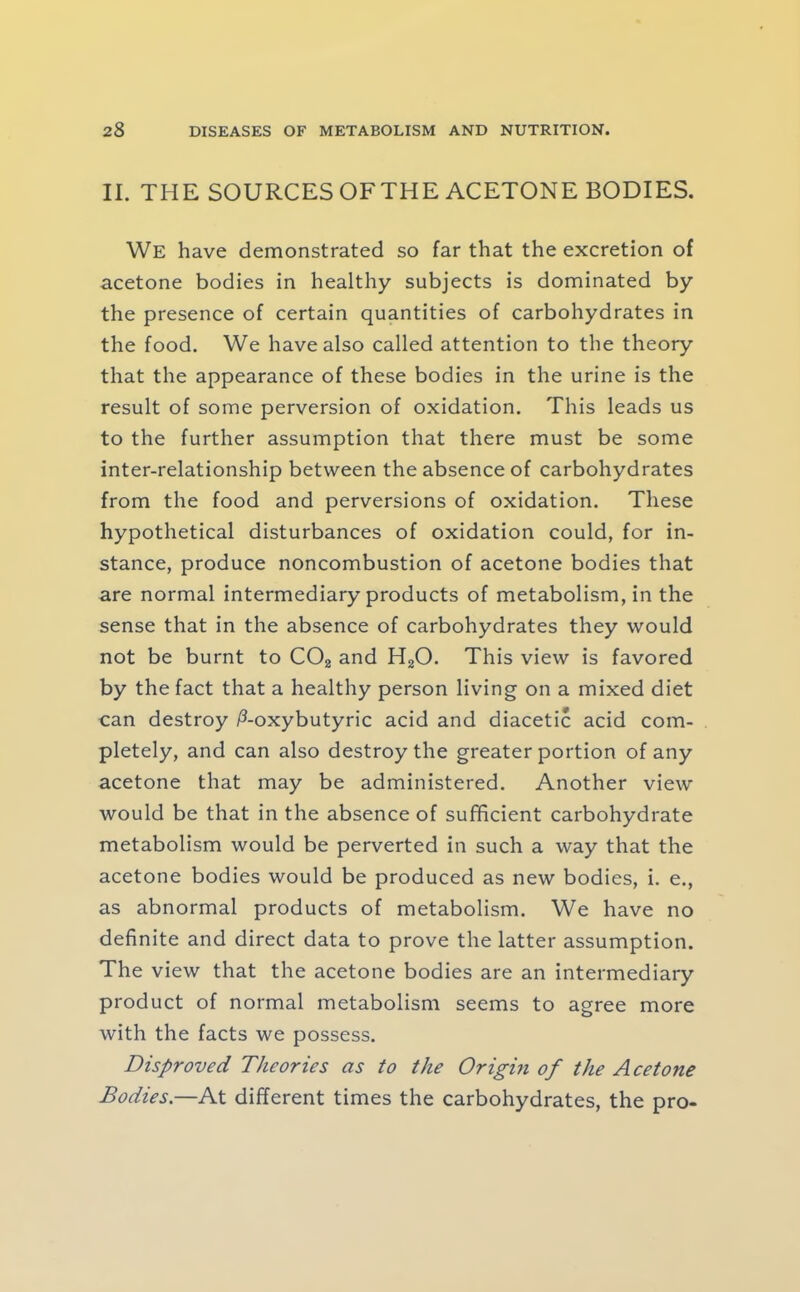 II. THE SOURCESOFTHE ACETONE BODIES. We have demonstrated so far that the excretion of acetone bodies in healthy subjects is dominated by the presence of certain quantities of carbohydrates in the food. We have also called attention to the theory that the appearance of these bodies in the urine is the result of some perversion of oxidation. This leads us to the further assumption that there must be some inter-relationship between the absence of carbohydrates from the food and perversions of oxidation. These hypothetical disturbances of oxidation could, for in- stance, produce noncombustion of acetone bodies that are normal intermediary products of metabolism, in the sense that in the absence of carbohydrates they would not be burnt to COg and HgO. This view is favored by the fact that a healthy person living on a mixed diet can destroy ^-oxybutyric acid and diacetic acid com- pletely, and can also destroy the greater portion of any acetone that may be administered. Another view would be that in the absence of sufficient carbohydrate metabolism would be perverted in such a way that the acetone bodies would be produced as new bodies, i. e., as abnormal products of metabolism. We have no definite and direct data to prove the latter assumption. The view that the acetone bodies are an intermediary product of normal metabolism seems to agree more with the facts we possess. Disproved Theories as to the Origin of the Acetone Bodies.—At different times the carbohydrates, the pro-