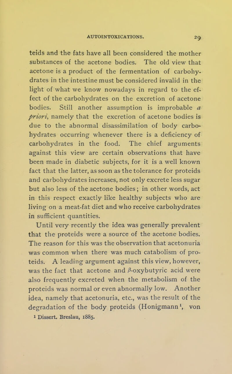 teids and the fats have all been considered the mother substances of the acetone bodies. The old view that acetone is a product of the fermentation of carbohy- drates in the intestine must be considered invalid in the light of what we know nowadays in regard to the ef- fect of the carbohydrates on the excretion of acetone bodies. Still another assumption is improbable a priori, namely that the excretion of acetone bodies is due to the abnormal disassimilation of body carbo- hydrates occurring whenever there is a deficiency of carbohydrates in the food. The chief arguments against this view are certain observations that have been made in diabetic subjects, for it is a well known fact that the latter, as soon as the tolerance for proteids and carbohydrates increases, not only excrete less sugar but also less of the acetone bodies; in other words, act in this respect exactly like healthy subjects who are living on a meat-fat diet and who receive carbohydrates in sufficient quantities. Until very recently the idea was generally prevalent that the proteids were a source of the acetone bodies. The reason for this was the observation that acetonuria was common when there was much catabolism of pro- teids. A leading argument against this view, however, was the fact that acetone and |3-oxybutyric acid were also frequently excreted when the metabolism of the proteids was normal or even abnormally low. Another idea, namely that acetonuria, etc., was the result of the degradation of the body proteids (Honigmannh von 1 Dissert. Breslau, 1885.