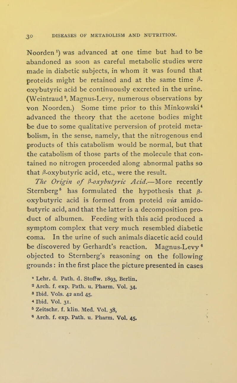 3° Noorden was advanced at one time but had to be abandoned as soon as careful metabolic studies were made in diabetic subjects, in whom it was found that proteids might be retained and at the same time P- oxybutyric acid be continuously excreted in the urine. (Weintraud®, Magnus-Levy, numerous observations by von Noorden.) Some time prior to this Minkowski* advanced the theory that the acetone bodies might be due to some qualitative perversion of proteid meta- bolism, in the sense, namely, that the nitrogenous end products of this catabolism would be normal, but that the catabolism of those parts of the molecule that con- tained no nitrogen proceeded along abnormal paths so that /3-oxybutyric acid, etc., were the result. The Origin of P-oxybutyric Acid.—More recently Sternberg® has formulated the hypothesis that p- oxybutyric acid is formed from proteid via amido- butyric acid, and that the latter is a decomposition pro- duct of albumen. Feeding with this acid produced a symptom complex that very much resembled diabetic coma. In the urine of such animals diacetic acid could be discovered by Gerhardt’s reaction. Magnus-Levy ® objected to Sternberg’s reasoning on the following grounds: in the first place the picture presented in cases * Lehr. d. Path, d. Stoffw. 1893, Berlin. 2 Arch. f. exp. Path. u. Pharm. Vol. 34. 8 Ibid. Vols. 42 and 45. Ibid. Vol. 31, ® Zeitschr. f. klin, Med. Vol. 38, * Arch. f. exp. Path. u. Pharm. Vol. 45.