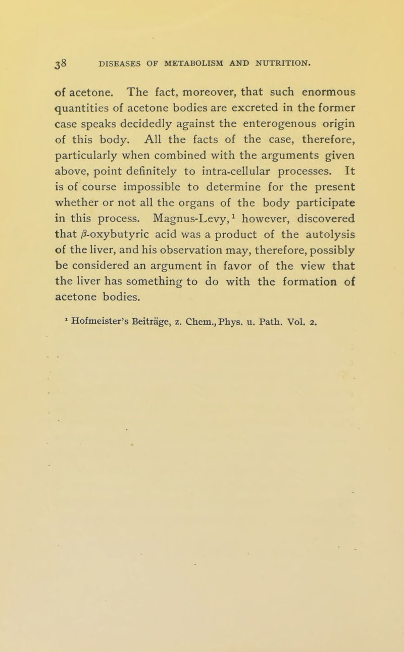 of acetone. The fact, moreover, that such enormous quantities of acetone bodies are excreted in the former case speaks decidedly against the enterogenous origin of this body. All the facts of the case, therefore, particularly when combined with the arguments given above, point definitely to intra-cellular processes. It is of course impossible to determine for the present whether or not all the organs of the body participate in this process. Magnus-Levy, ^ however, discovered that /S-oxybutyric acid was a product of the autolysis of the liver, and his observation may, therefore, possibly be considered an argument in favor of the view that the liver has something to do with the formation of acetone bodies. * Hofmeister’s Beitrage, z. Chem., Phys. u. Path. Vol. 2.