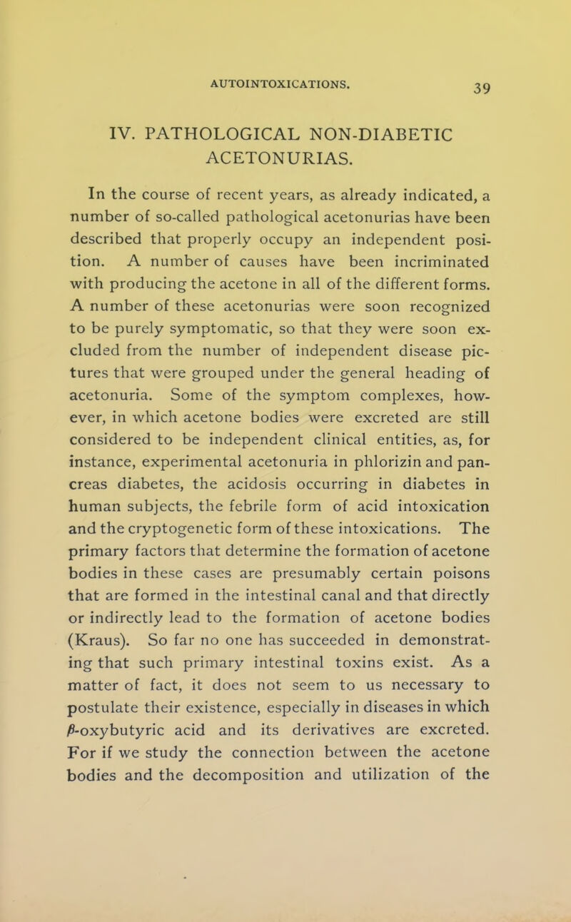 IV. PATHOLOGICAL NON-DIABETIC ACETONURIAS. In the course of recent years, as already indicated, a number of so-called pathological acetonurias have been described that properly occupy an independent posi- tion. A number of causes have been incriminated with producing the acetone in all of the different forms. A number of these acetonurias were soon recognized to be purely symptomatic, so that they were soon ex- cluded from the number of independent disease pic- tures that were grouped under the general heading of acetonuria. Some of the symptom complexes, how- ever, in which acetone bodies were excreted are still considered to be independent clinical entities, as, for instance, experimental acetonuria in phlorizin and pan- creas diabetes, the acidosis occurring in diabetes in human subjects, the febrile form of acid intoxication and the cryptogenetic form of these intoxications. The primary factors that determine the formation of acetone bodies in these cases are presumably certain poisons that are formed in the intestinal canal and that directly or indirectly lead to the formation of acetone bodies (Kraus). So far no one has succeeded in demonstrat- ing that such primary intestinal toxins exist. As a matter of fact, it does not seem to us necessary to postulate their existence, especially in diseases in which ^-oxybutyric acid and its derivatives are excreted. For if we study the connection between the acetone bodies and the decomposition and utilization of the