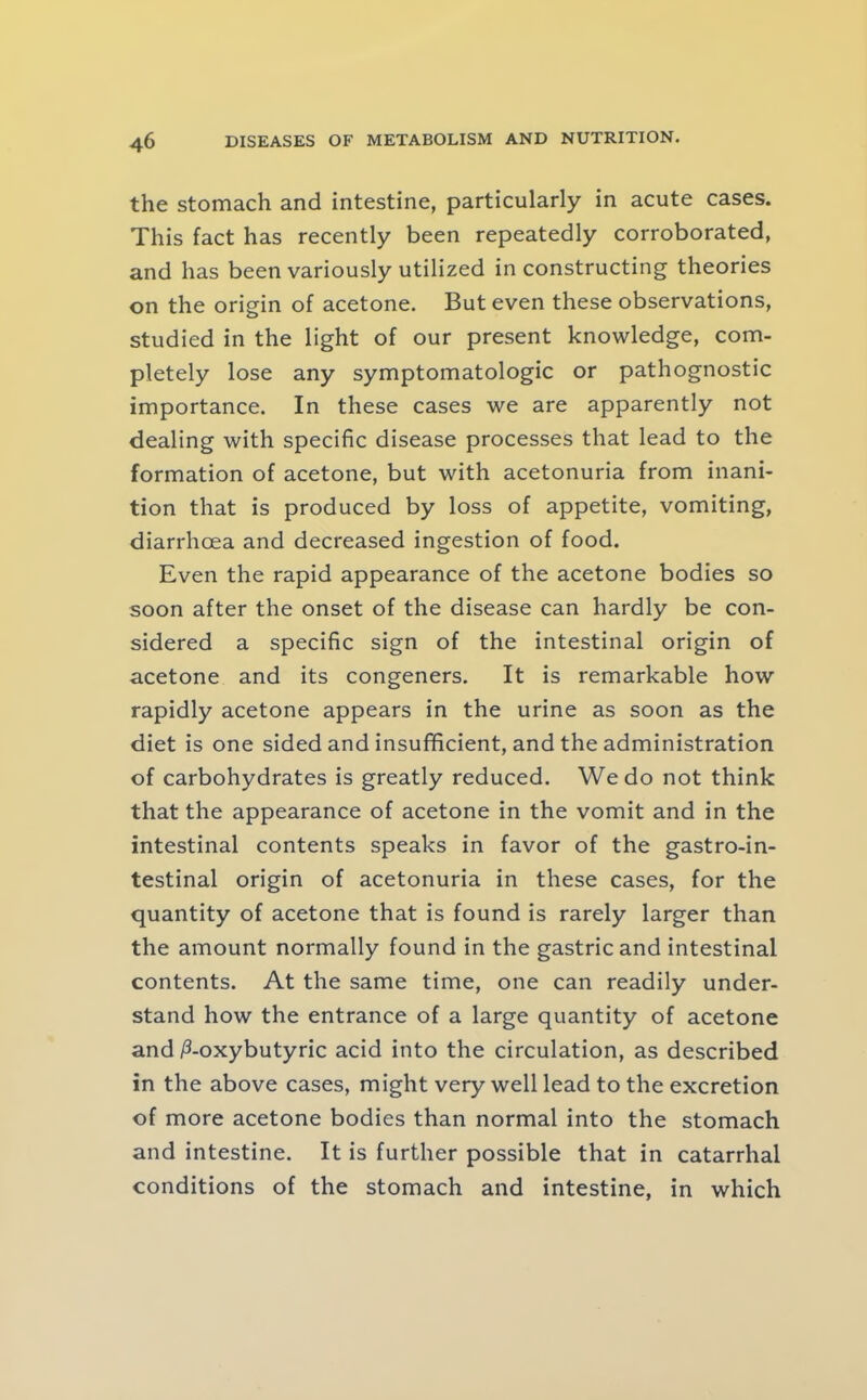 the stomach and intestine, particularly in acute cases. This fact has recently been repeatedly corroborated, and has been variously utilized in constructing theories on the origin of acetone. But even these observations, studied in the light of our present knowledge, com- pletely lose any symptomatologic or pathognostic importance. In these cases we are apparently not dealing with specific disease processes that lead to the formation of acetone, but with acetonuria from inani- tion that is produced by loss of appetite, vomiting, diarrhoea and decreased ingestion of food. Even the rapid appearance of the acetone bodies so soon after the onset of the disease can hardly be con- sidered a specific sign of the intestinal origin of acetone and its congeners. It is remarkable how rapidly acetone appears in the urine as soon as the diet is one sided and insufficient, and the administration of carbohydrates is greatly reduced. We do not think that the appearance of acetone in the vomit and in the intestinal contents speaks in favor of the gastro-in- testinal origin of acetonuria in these cases, for the quantity of acetone that is found is rarely larger than the amount normally found in the gastric and intestinal contents. At the same time, one can readily under- stand how the entrance of a large quantity of acetone and ^-oxybutyric acid into the circulation, as described in the above cases, might very well lead to the excretion of more acetone bodies than normal into the stomach and intestine. It is further possible that in catarrhal conditions of the stomach and intestine, in which