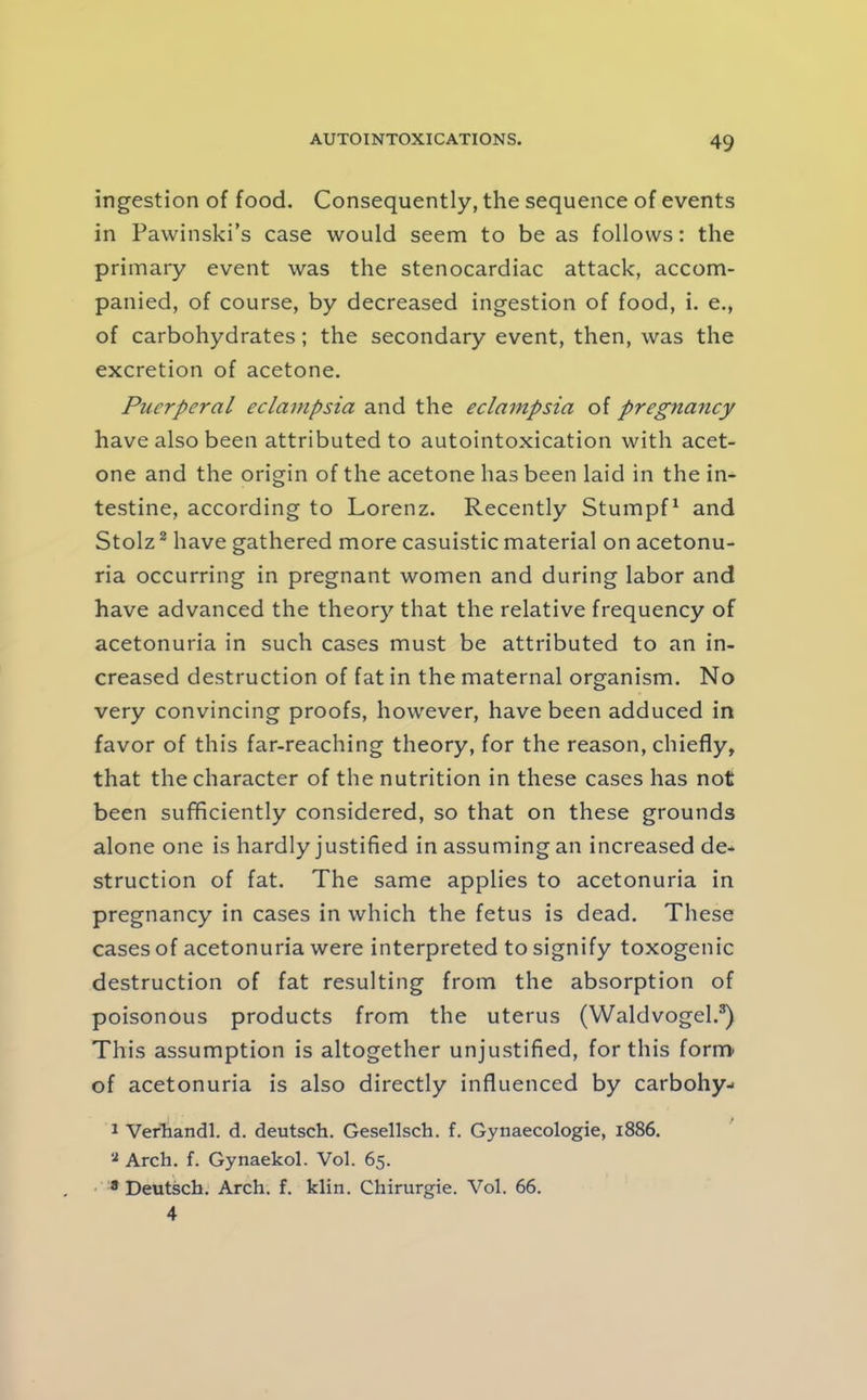 ingestion of food. Consequently, the sequence of events in Pawinski’s case would seem to be as follows: the primary event was the stenocardiac attack, accom- panied, of course, by decreased ingestion of food, i. e., of carbohydrates; the secondary event, then, was the excretion of acetone. Puerperal eclampsia and the eclampsia of pregnancy have also been attributed to autointoxication with acet- one and the origin of the acetone has been laid in the in- testine, according to Lorenz. Recently Stumpf^ and Stolz ^ have gathered more casuistic material on acetonu- ria occurring in pregnant women and during labor and have advanced the theory that the relative frequency of acetonuria in such cases must be attributed to an in- creased destruction of fat in the maternal organism. No very convincing proofs, however, have been adduced in favor of this far-reaching theory, for the reason, chiefly, that the character of the nutrition in these cases has not been sufficiently considered, so that on these grounds alone one is hardly justified in assuming an increased de* struction of fat. The same applies to acetonuria in pregnancy in cases in which the fetus is dead. These cases of acetonuria were interpreted to signify toxogenic destruction of fat resulting from the absorption of poisonous products from the uterus (Waldvogel.^ This assumption is altogether unjustified, for this form^ of acetonuria is also directly influenced by carbohy- 1 VerTiandl. d. deutsch. Gesellsch. f. Gynaecologie, 1886. Arch. f. Gynaekol. Vol. 65. • • Deutsch. Arch. f. klin. Chirurgie. Vol. 66. 4