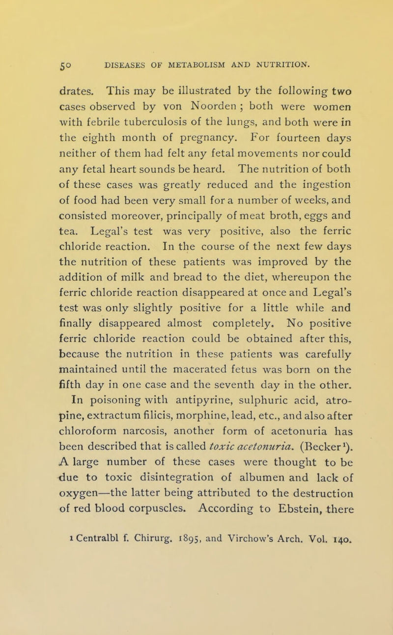 5° drates. This may be illustrated by the following two cases observed by von Noorden ; both were women with febrile tuberculosis of the lungs, and both were in the eighth month of pregnancy. For fourteen days neither of them had felt any fetal movements nor could any fetal heart sounds be heard. The nutrition of both of these cases was greatly reduced and the ingestion of food had been very small fora number of weeks, and consisted moreover, principally of meat broth, eggs and tea. Legal’s test was very positive, also the ferric chloride reaction. In the course of the next few days the nutrition of these patients was improved by the addition of milk and bread to the diet, whereupon the ferric chloride reaction disappeared at once and Legal’s test was only slightly positive for a little while and finally disappeared almost completely. No positive ferric chloride reaction could be obtained after this, because the nutrition in these patients was carefully maintained until the macerated fetus was born on the fifth day in one case and the seventh day in the other. In poisoning with antipyrine, sulphuric acid, atro- pine, extractum filicis, morphine, lead, etc., and also after chloroform narcosis, another form of acetonuria has been described that \s>z2\\Q6i toxic acetonuria. (Becker'). A large number of these cases were thought to be due to toxic disintegration of albumen and lack of oxygen—the latter being attributed to the destruction of red blood corpuscles. According to Ebstein, there 1 Centralbl f. Chirurg. 1895, and Virchow’s Arch. Vol. 140.