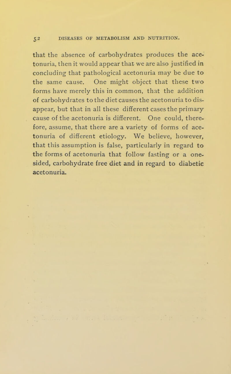 that the absence of carbohydrates produces the ace- tonuria, then it would appear that we are also justified in concluding that pathological acetonuria may be due to the same cause. One might object that these two forms have merely this in common, that the addition of carbohydrates to the diet causes the acetonuria to dis- appear, but that in all these different cases the primary cause of the acetonuria is different. One could, there- fore, assume, that there are a variety of forms of ace- tonuria of different etiology. We believe, however, that this assumption is false, particularly in regard to the forms of acetonuria that follow fasting or a one- sided, carbohydrate free diet and in regard to diabetic acetonuria.