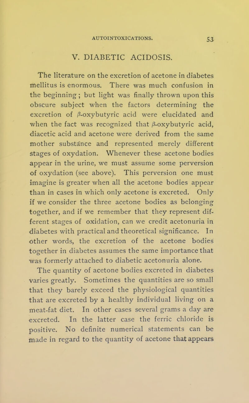 S3 V. DIABETIC ACIDOSIS. The literature on the excretion of acetone in diabetes mellitus is enormous. There was much confusion in the beginning; but light was finally thrown upon this obscure subject when the factors determining the excretion of /?-oxybutyric acid were elucidated and when the fact was recognized that /3-oxybutyric acid, diacetic acid and acetone were derived from the same mother substance and represented merely different stages of oxydation. Whenever these acetone bodies appear in the urine, we must assume some perversion of oxydation (see above). This perversion one must imagine is greater when all the acetone bodies appear than in cases in which only acetone is excreted. Only if we consider the three acetone bodies as belonging together, and if we remember that they represent dif- ferent stages of oxidation, can we credit acetonuria in diabetes with practical and theoretical significance. In other words, the excretion of the acetone bodies together in diabetes assumes the same importance that was formerly attached to diabetic acetonuria alone. The quantity of acetone bodies excreted in diabetes varies greatly. Sometimes the quantities are so small that they barely exceed the physiological quantities that are excreted by a healthy individual living on a meat-fat diet. In other cases several grams a day are excreted. In the latter case the ferric chloride is positive. No definite numerical statements can be made in regard to the quantity of acetone that appears