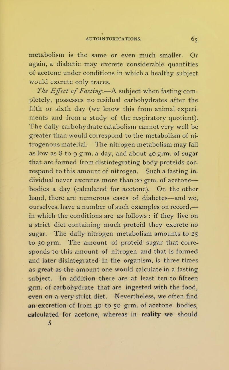 metabolism is the same or even much smaller. Or again, a diabetic may excrete considerable quantities of acetone under conditions in which a healthy subject would excrete only traces. The Effect of Fasting.—A subject when fasting com- pletely, possesses no residual carbohydrates after the fifth or sixth day (we know this from animal experi- ments and from a study of the respiratory quotient). The daily carbohydrate catabolism cannot very well be greater than would correspond to the metabolism of ni- trogenous material. The nitrogen metabolism may fall as low as 8 to 9 grm. a day, and about 40 grm. of sugar that are formed from distintegrating body proteids cor- respond to this amount of nitrogen. Such a fasting in- dividual never excretes more than 20 grm. of acetone— bodies a day (calculated for acetone). On the other hand, there are numerous cases of diabetes—and we, ourselves, have a number of such examples on record,— in which the conditions are as follows : if they live on a strict diet containing much proteid they excrete no sugar. The daily nitrogen metabolism amounts to 25 to 30 grm. The amount of proteid sugar that corre- sponds to this amount of nitrogen and that is formed and later disintegrated in the organism, is three times as great as the amount one would calculate in a fasting subject. In addition there are at least ten to fifteen grm. of carbohydrate that are ingested with the food, even on a very strict diet. Nevertheless, we often find an excretion of from 40 to 50 grm. of acetone bodies, calculated for acetone, whereas in reality we should 5