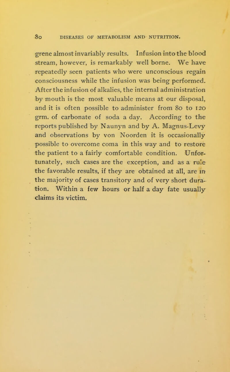 grene almost invariably results. Infusion into the blood Stream, however, is remarkably well borne. We have repeatedly seen patients who were unconscious regain consciousness while the infusion was being performed. After the infusion of alkalies, the internal administration by mouth is the most valuable means at our disposal, and it is often possible to administer from 8o to 120 grm. of carbonate of soda a day. According to the reports published by Naunyn and by A. Magnus-Levy and observations by von Noorden it is occasionally possible to overcome coma in this way and to restore the patient to a fairly comfortable condition. Unfor- tunately, such cases are the exception, and as a rule the favorable results, if they are obtained at all, are m the majority of cases transitory and of very short dura- tion. Within a few hours or half a day fate usually- claims its victim.