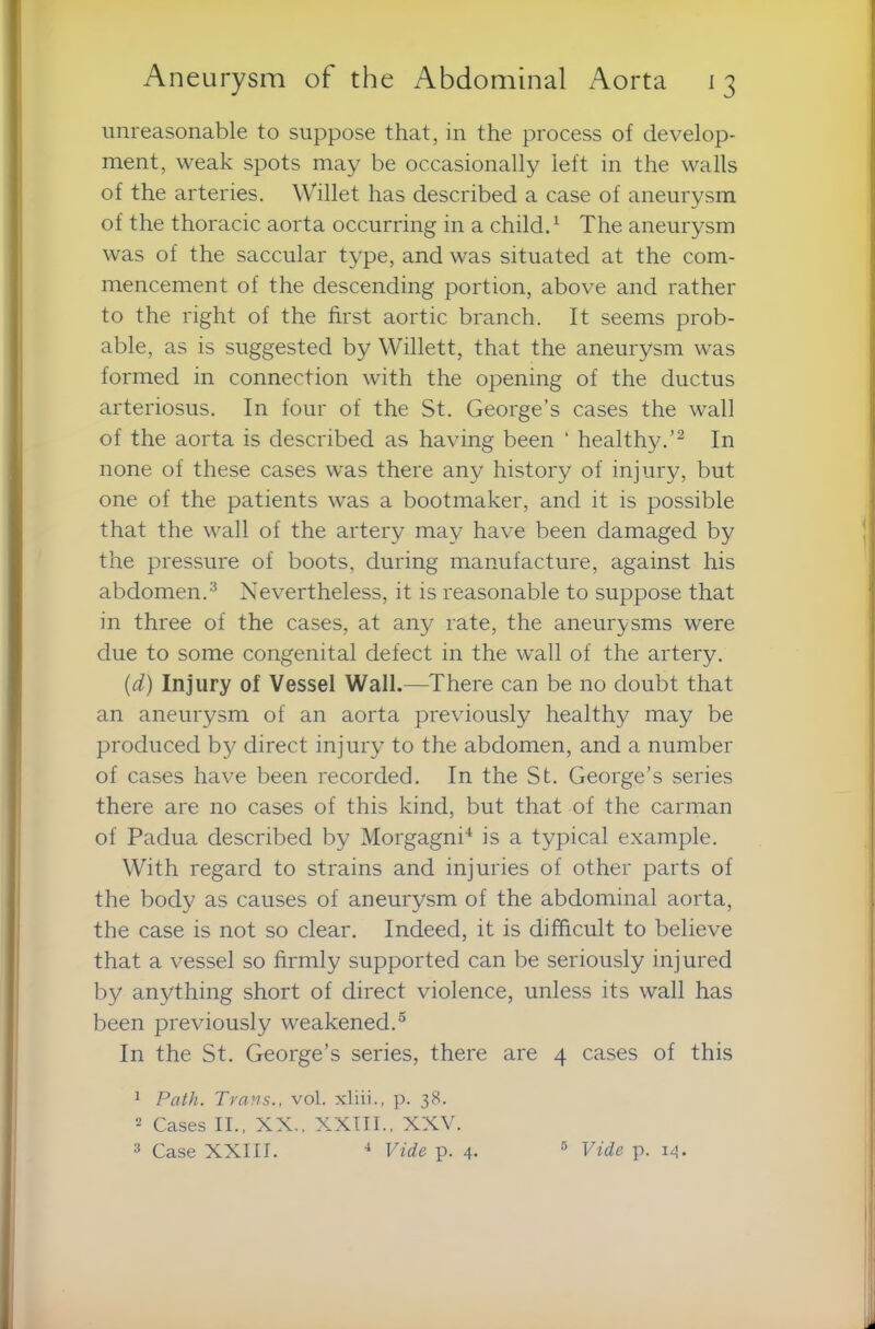 unreasonable to suppose that, in the process of develop- ment, weak spots may be occasionally left in the walls of the arteries. Willet has described a case of aneurysm of the thoracic aorta occurring in a child.1 The aneurysm was of the saccular type, and was situated at the com- mencement of the descending portion, above and rather to the right of the first aortic branch. It seems prob- able, as is suggested by Willett, that the aneurysm was formed in connection with the opening of the ductus arteriosus. In four of the St. George’s cases the wall of the aorta is described as having been ‘ healthy.’2 In none of these cases was there any history of injury, but one of the patients was a bootmaker, and it is possible that the wall of the artery may have been damaged by the pressure of boots, during manufacture, against his abdomen.3 Nevertheless, it is reasonable to suppose that in three of the cases, at any rate, the aneurysms were due to some congenital defect in the wall of the artery. (d) Injury of Vessel Wall.—There can be no doubt that an aneurysm of an aorta previously healthy may be produced by direct injury to the abdomen, and a number of cases have been recorded. In the St. George’s series there are no cases of this kind, but that of the carman of Padua described by Morgagni4 is a typical example. With regard to strains and injuries of other parts of the body as causes of aneurysm of the abdominal aorta, the case is not so clear. Indeed, it is difficult to believe that a vessel so firmly supported can be seriously injured by anything short of direct violence, unless its wall has been previously weakened.5 In the St. George’s series, there are 4 cases of this 1 Path. Trans., vol. xliii., p. 38. 2 Cases II., XX., XXIII., XXV. 3 Case XXIII. 4 Vide p. 4. 5 Vide p. 14.