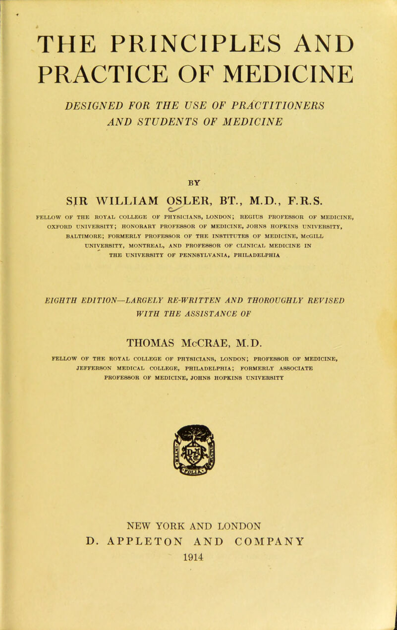 PRACTICE OF MEDICINE DESIGNED FOR THE USE OF PRACTITIONERS AND STUDENTS OF MEDICINE BY SIR WILLIAM OSLER, BT., M.D., F.R.S. FELLOW OF THE ROYAL COLLEGE OF PHYSICIANS, LONDON; REGIUS PROFESSOR OF MEDICINE, OXFORD university; honorary professor of medicine, JOHNS HOPKINS UNIVERSITY, Baltimore; formerly professor of the institutes of medicine, mcgill UNIVERSITY, MONTREAL, AND PROFESSOR OF CLINICAL MEDICINE IN THE UNIVERSITY OF PENNSYLVANIA, PHILADELPHIA EIGHTH EDITION—LARGELY RE-WRITTEN AND THOROUGHLY REVISED WITH THE ASSISTANCE OF THOMAS McCRAE, M.D. FELLOW OF THE ROYAL COLLEGE OF PHYSICIANS, LONDON, PROFESSOR OF MEDICINE, JEFFERSON MEDICAL COLLEGE, PHILADELPHIA; FORMERLY ASSOCIATE PROFESSOR OF MEDICINE, JOHNS HOPKINS UNIVERSITY NEW YORK AND LONDON . APPLETON AND COMPANY 1914 D