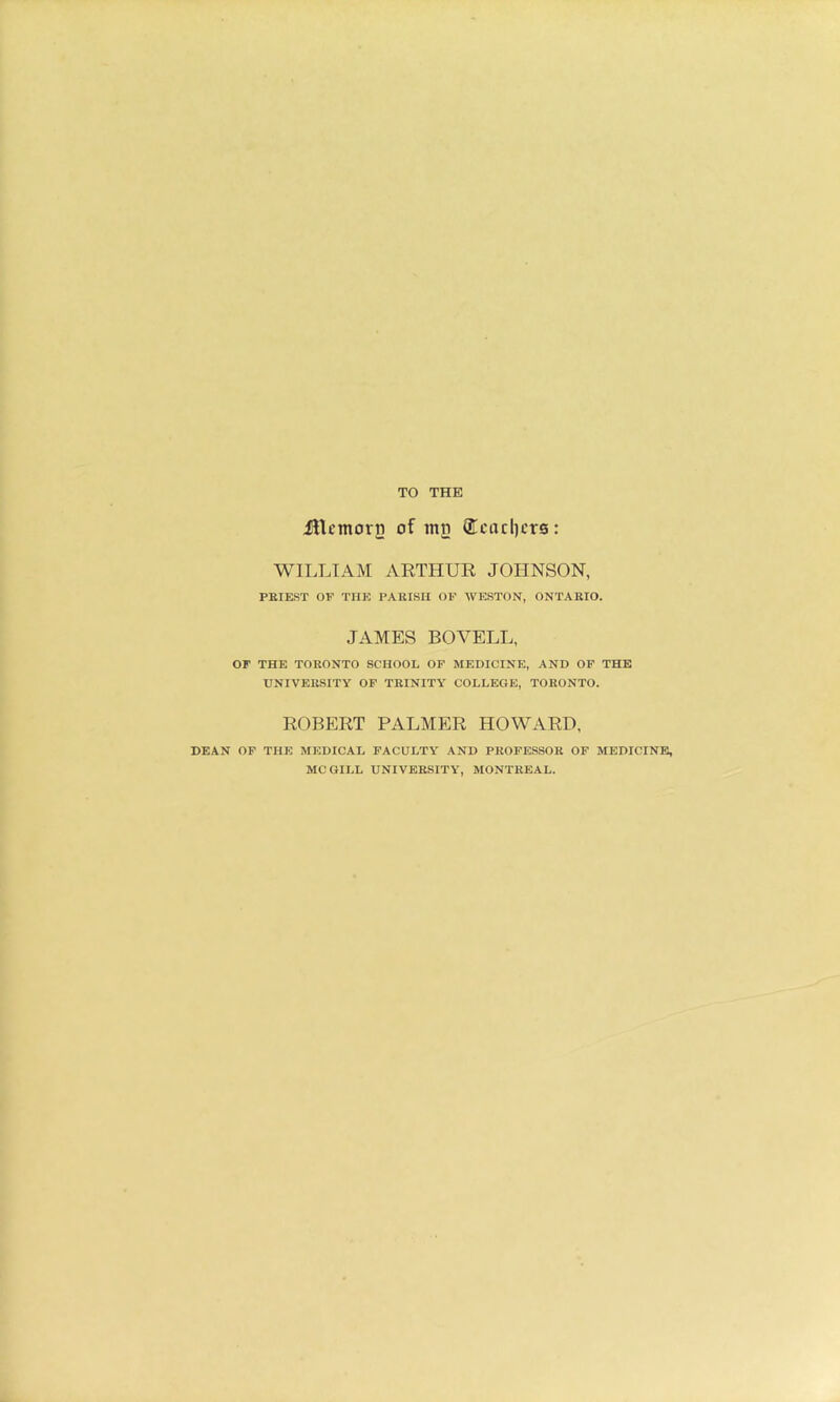 TO THE jncmori} of ing (Ecacl)crs: WILLIAM ARTHUR JOHNSON, PKIEST OF THE PAKISU OF WESTON, ONTARIO. JAMES BOVELL, or THE TORONTO SCHOOL OF MEDICINE, AND OF THE UNIVERSITY OF TRINITY COLLEGE, TORONTO. ROBERT PALMER HOWARD, DEAN OF THE MEDICAL FACULTY AND PROFESSOR OF MEDICINE, MCGILL UNIVERSITY, MONTREAL.