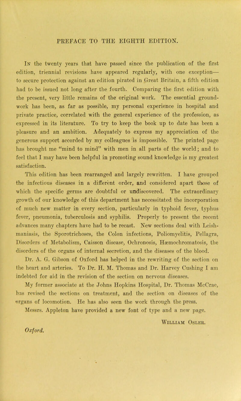 PREFACE TO THE EIGHTH EDITION. In the twenty years that have passed since the publication of the first edition, triennial revisions have appeared regularly, with one exception— to secure protection against an edition pirated in Great Britain, a fifth edition had to be issued not long after the fourth. Comparing the first edition with the present, very little remains of the original work. The essential ground- work has been, as far as possible, my personal experience in hospital and private practice, correlated with the general experience of the profession, as expressed in its literature. To try to keep the book up to date has been a pleasure and an ambition. Adequately to express my appreciation of the generous support accorded by my colleagues is impossible. The printed page has brought me ‘^mind to mind” with men in all parts of the world; and to feel that I may have been helpful in promoting sound knowledge is my greatest satisfaction. This edition has been rearranged and largely rewritten. I have grouped the infectious diseases in a different order, and considered apart those of which the specific germs are doubtful or undiscovered. The extraordinary growth of our knowledge of this department has necessitated the incorporation of much new matter in every section, particularly in typhoid fever, typhus fever, pneumonia, tuberculosis and syphilis. Properly to present the recent advances many chapters have had to be recast. New sections deal with Leish- maniasis, the Sporotrichoses, the Colon infections. Poliomyelitis, Pellagra, Disorders of Metabolism, Caisson disease. Ochronosis, Hsemochromatosis, the disorders of the organs of internal secretion, and the diseases of the blood. Dr. A. G. Gibson of Oxford has helped in the rewriting of the section on the heart and arteries. To Dr. H. M. Thomas and Dr. Harvey Cushing I am indebted for aid in the revision of the section on nervous diseases. My former associate at the Johns Hopkins Hospital, Dr. Thomas McCrae, has revised the sections on treatment, and the section on diseases of the organs of locomotion. He has also seen the work through the press. Messrs. Appleton have provided a new font of type and a new page. William Osler. Oxford.