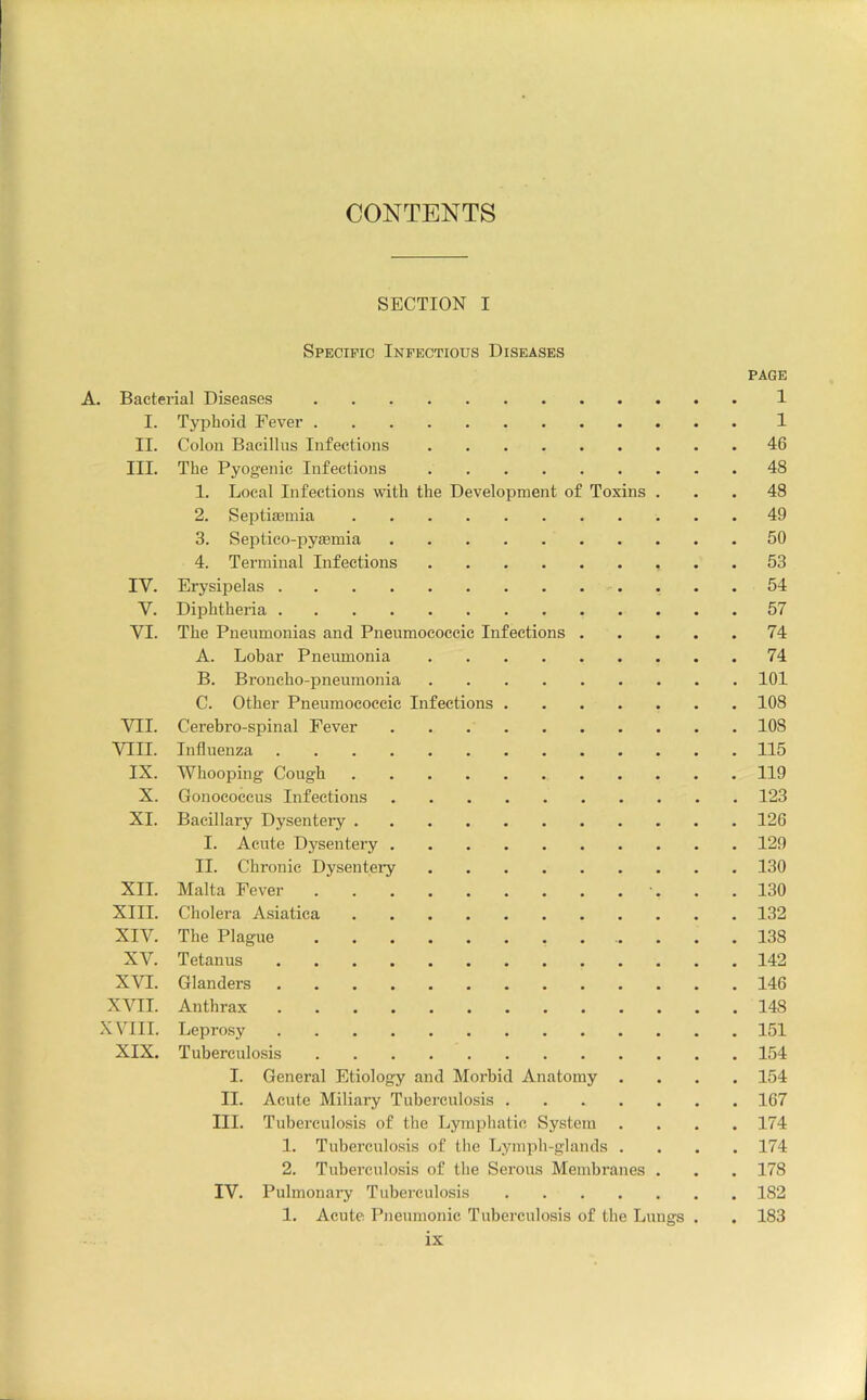 CONTENTS SECTION I Specific Infectious Diseases PAGE A. Bacterial Diseases 1 I. Typhoid Fever 1 II. Colon Bacillus Infections 46 III. The Pyogenic Infections 48 1. Local Infections with the Development of Toxins ... 48 2. Septiaemia 49 3. Septico-pysemia 50 4. Terminal Infections 53 IV. Erysipelas 54 V. Diphtheria 57 VI. The Pneumonias and Pneumococcic Infections 74 A. Lobar Pneumonia 74 B. Broncho-pneumonia 101 C. Other Pneumococcic Infections 108 VTI. Cerebro-spinal Fever 108 VIII. Influenza 115 IX. Whooping Cough 119 X. Gonococcus Infections 123 XI. Bacillary Dysentery 126 I. Acute Dysentery 129 II. Chronic Dysenteiy 130 XII. Malta Fever 130 XIII. Cholera Asiatiea 132 XIV. The Plague 138 XV. Tetanus 142 XVI. Glanders 146 XVII. Anthrax 148 XVIII. Leprosy 151 XIX. Tuberculosis 154 I. General Etiology and Morbid Anatomy .... 154 II. Acute Miliary Tubei’culosis 167 III. Tuberculosis of the Lymphatic System .... 174 1. Tuberculosis of the Lymph-glands .... 174 2. Tubei’culosis of the Serous Membranes . . . 178 IV. Pulmonaiy Tuberculosis 182 1. Acute Pneumonic Tuberculosis of the Lungs . . 183