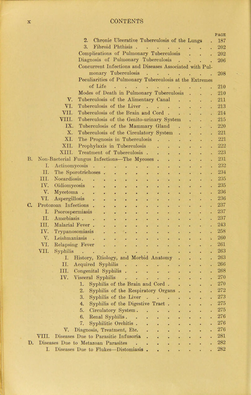I !| ! I I Ji ! 2. Chronic Ulcerative Tuberculosis of the Lungs PAGE 187 3. Fibroid Phthisis 202 Complications of Pulmonary Tuberculosis 202 Diagnosis of Pulmonary Tuberculosis 206 Concurrent Infections and Diseases Associated with monary Tuberculosis Pul- 208 Peculiarities of Pulmonary Tuberculosis at the Extremes of Life 210 Modes of Death in Pulmonaiy Tuberculosis . 210 V. Tuberculosis of the Alimentary Canal , 211 VI. Tuberculosis of the Liver 213 VII. Tuberculosis of the Brain and Cord . , 214 VIII. Tuberculosis of the Genito-urinary System . 215 IX. Tuberculosis of the Mammary Gland • 220 X. Tuberculosis of the Circulatory System . • 221 XI. The Prognosis in Tuberculosis . . . . . 221 XII. Prophylaxis in Tuberculosis . . . . . 222 XIII. Treatment of Tuberculosis • 223 Non-Bacterial Fungus Infections—The Mycoses . . . . • 231 I. Actinomycosis • 232 II. The Sporotrichoses . 234 III. Nocardiosis • 235 IV. Oidiomycosis . 235 V. Mycetoma . 236 VI. Aspergillosis • 236 Protozoan Infections . 237 I. Psorospermiasis • 237 II. Amcebiasis • 237 III. Malarial Fever • 243 IV. Ti-ypanosomiasis 258 V. Leishmaniasis ; 260 VI. Relapsing Fever • 261 VII. Syphilis * 263 I. History, Etiology, and Morbid Anatomy • 263 II. Acquired Syphilis . 266 III. Congenital Syphilis ■ 268 IV. Visceral Syphilis • 270 1. Syphilis of the Brain and Cord , . 270 2. Syphilis of the Respiratory Organs . • 272 3. Syphilis of the Liver • 273 4. Syphilis of the Digestive Ti'act . . 275 5. Circulatory System . 275 6. Renal Syphilis • 276 7. Syphilitic Orchitis . 276 V. Diagnosis, Treatment, Etc • 276 VIII. Diseases Due to Parasitic Infusoria • 281 Diseases Due to Metazoan Parasites • 282 I. Diseases Due to Flukes—Distomiasis 282