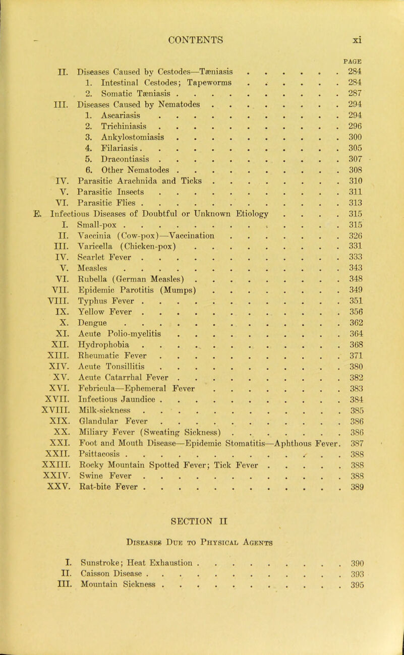 PAGE II. Diseases Caused by Cestodes—Taeniasis 284 1. Intestinal Cestodes; Tapeworms 284 2. Somatic Tseniasis 287 III. Diseases Caused by Nematodes 294 1. Ascariasis 294 2. Trichiniasis 296 3. Ankylostomiasis 300 4. Filariasis 305 5. Dracontiasis 307 6. Other Nematodes 308 IV. Parasitic Arachnida and Ticks 310 V. Parasitic Insects 311 VI. Parasitic Flies 313 E. Infectious Diseases of Doubtful or Unknown Etiology .... 315 I. Small-pox 315 II. Vaccinia (Cow-pox—Vaccination 326 III. Varicella (Chicken-pox) 331 IV. Scarlet Fever 333 V. Measles 343 VI. Rubella (German Measles) 348 VII. Epidemic Parotitis (Mumps) 349 VIII. Typhus Fever 351 IX. Yellow Fever 356 X. Dengue 362 XI. Acute Polio-myelitis 364 XII. Hydrophobia 368 XIII. Rheumatic Fever 371 XIV. Acute Tonsillitis 380 XV. Acute Catarrhal Fever 382 XVI. Febricula—Ephemeral Fever 383 XVII. Infectious Jaundice 384 XVIII. Milk-sickness 385 XIX. Glandular Fever 386 XX. Miliary Fever (Sweating Sickness) 386 XXI. Foot and Mouth Disease—Epidemic Stomatitis—Aphthous Fever. 387 XXII. Psittacosis . 388 XXIII. Rocky Mountain Spotted Fever; Tick Fever 388 XXIV. Swine Fever 388 XXV. Rat-bite Fever 389 SECTION II Diseases Due to Physical Agents I. Sunstroke; Heat Exhaustion 390 II. Caisson Disease 393 III. Mountain Sickness 395