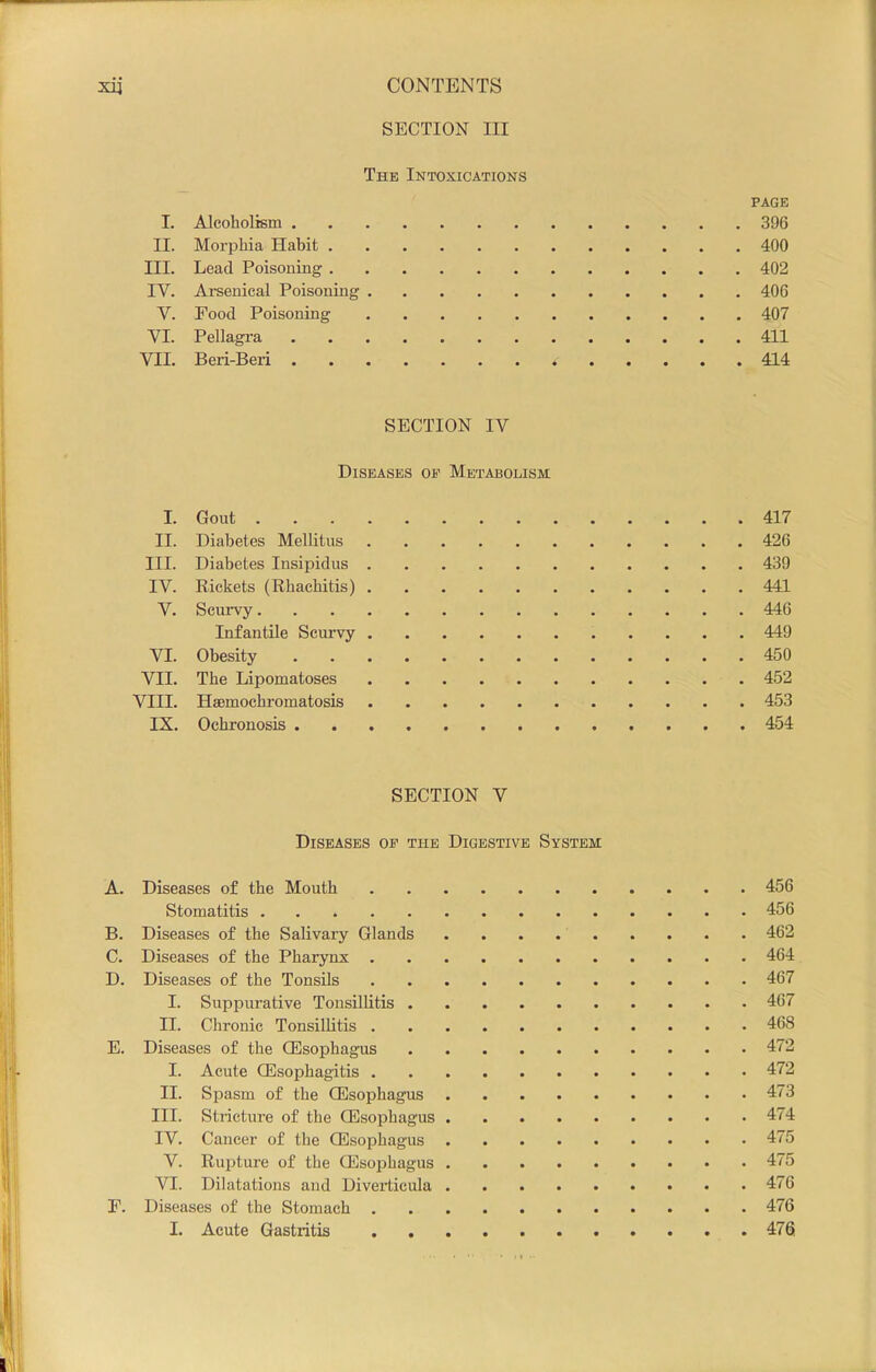 SECTION III The Intoxications PAGE 1. Alcoholism 396 II. Morphia Hahit 400 III. Lead Poisoning 402 IV. Ai’senical Poisoning 406 V. Pood Poisoning 407 VI. Pellagra 411 VII. Beri-Beii * 414 SECTION IV Diseases oe Metabolism I. Gout 417 II. Diabetes Mellitus 426 III. Diabetes Insipidus 439 IV. Rickets (Rhachitis) 441 V. Scurvy 446 Infantile Scurvy 449 VI. Obesity 450 VII. The Lipomatoses 452 VIII. Haemochromatosis 453 IX. Ochronosis 454 SECTION V Diseases of the Digestive System Diseases of the Mouth 456 Stomatitis 456 Diseases of the Salivary Glands 462 Diseases of the Pharynx 464 Diseases of the Tonsils 467 I. Suppurative Tonsillitis 467 II. Chronic Tonsillitis 468 Diseases of the CEsophagus 472 I. Acute OEsophagitis 472 II. Spasm of the CEsophagus 473 III. Stricture of the CEsophagus 474 IV. Cancer of the CEsophagus 475 V. Rupture of the CEsophagus 475 VI. Dilatations and Diverticula 476 Diseases of the Stomach 476