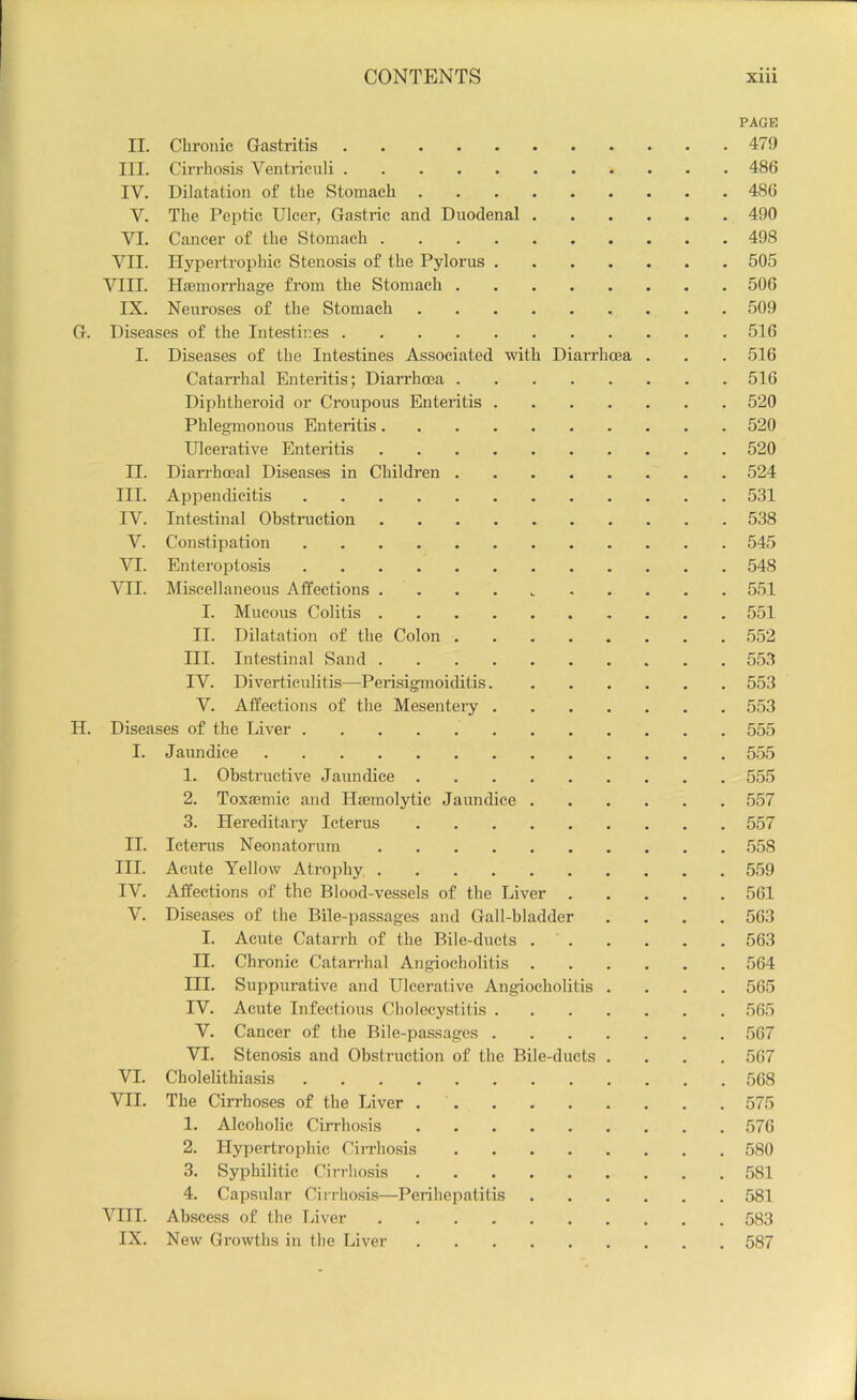 PAGE II. Chronic Gastritis 479 III. Cirrhosis Ventriculi 486 IV. Dilatation of the Stomach 486 V. The Peptic Ulcer, Gastric and Duodenal 490 VI. Cancer of the Stomach 498 VII. Hypertrophic Stenosis of the Pylorus 505 VIII. Haemorrhage from the Stomach 506 IX. Neuroses of the Stomach 509 G. Diseases of the Intestines 516 I. Diseases of the Intestines Associated with DiaiThoea . . .516 Catarrhal Enteritis; Diarrhoea 516 Diphtheroid or Croupous Enteritis 520 Phlegmonous Enteritis 520 Ulcerative Enteritis 520 II. Dianhoeal Diseases in Children 524 III. Appendicitis 531 IV. Intestinal Obstimction 538 V. Constipation 545 VI. Enteroptosis 548 VII. Miscellaneous Affections . . . . 551 I. Mucous Colitis 551 II. Dilatation of the Colon 552 HI. Intestinal Sand 553 IV. Diverticulitis—Perisigmoiditis 553 V. Affections of the Mesentery 553 H. Diseases of the Liver 555 I. Jaundice 555 1. Obstructive Jaundice 555 2. Toxasmie and Hmmolytic Jaundice 557 3. Hereditary Icterus 557 II. Icterus Neonatorum 558 III. Acute Yellow Atrophy 559 IV. Affections of the Blood-vessels of the Liver 561 V. Diseases of the Bile-passages and Gall-bladder .... 563 I. Acute Catarrh of the Bile-ducts 563 II. Chronic Catarrhal Angiocholitis 564 III. Suppurative and Ulcerative Angiocholitis .... 565 IV. Acute Infectious Cholecystitis 565 V. Cancer of the Bile-passages 567 VI. Stenosis and Obstruction of the Bile-ducts .... 567 VI. Cholelithiasis 568 VII. The Cirrhoses of the Liver 575 1. Alcoholic CiiThosis 576 2. Hypertrophic Ciiriiosis 580 3. Syphilitic Cirrhosis 581 4. Capsular Ciirho.sis—Perihepatitis 581 VIII. Absee.ss of the Inver 583 IX. New Growths in the Liver 587