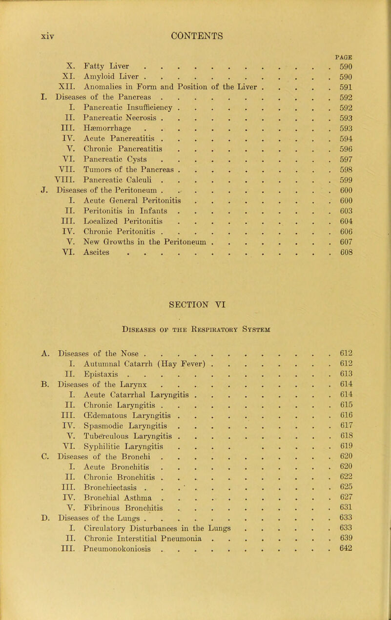 PAGE X. Fatty Liver 590 XI. Amyloid Liver 590 XII. Anomalies in Form and Position of the Liver 591 I. Diseases of the Pancreas 592 I. Pancreatic Insufficiency 592 II. Pancreatic Necrosis 593 III. Haemorrhage 593 IV. Acute Pancreatitis 594 V. Chronic Pancreatitis 596 VI. Pancreatic Cysts 597 VII. Tumors of the Pancreas 598 VIII. Pancreatic Calculi 599 J. Diseases of the Peritoneum 600 I. Acute General Peritonitis 600 II. Peritonitis in Infants 603 III. Localized Peritonitis 604 IV. Chronic Peidtonitis 606 V. New Growths in the Peritoneum 607 VI. Ascites 608 SECTION VI Diseases op the Respiratory System A. Diseases of the Nose 612 I. Autumnal Catarrh (Hay Fever) 612 II. Epistaxis 613 B. Diseases of the Larynx 614 I. Acute Catarrhal Laryngitis 614 II. Chronic Laryngitis 615 III. CEdematous Laryngitis 616 IV. Spasmodic Laryngitis 617 V. Tuberculous Laryngitis 618 VI. Syphilitic Laryngitis .... 619 C. Diseases of the Bronchi 620 I. Acute Bronchitis 620 II. Chronic Bronchitis 622 III. Bronchiectasis . . . ’ 625 IV. Bronchial Asthma 627 V. Fibrinous Bronchitis 631 D. Diseases of the Lungs 633 I. Circulatory Disturbances in the Lungs 633 II. Chronic Interstitial Pneumonia 639 III. Pneumonokoniosis 642