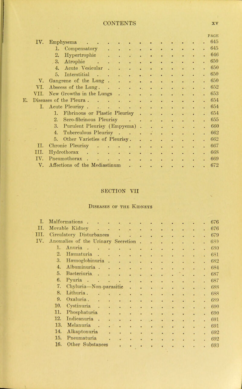 IV. Emphysema 1. Compensatory . . . . 2. Hypertrophic . , . . 3. Atrophic 4. Acute Vesicular . . . . 5. Interstitial V. Gangi'ene of the Lung . . . . VI. Abscess of the Lung VII. New Growths in the Lungs E. Diseases of the Pleura I. Acute Pleurisy 1. Fibrinous or Plastic Pleurisy 2. Sero-fibrinous Pleurisy 3. Purulent Pleurisy (Empyema) . 4. Tuberculous Pleurisy . 5. Other Varieties of Pleurisy. II. Chronic Pleurisy III. Hydrothorax IV. Pneumothorax V. Affections of the Mediastinum PAGE 64.5 645 646 650 650 650 650 652 653 654 654 654 655 660 662 662 667 668 669 672 SECTION VII Diseases op the Kidneys I. Malformations 676 II. Movable Kidney 676 III. Circulatory Disturbances 679 IV. Anomalies of the Urinary Secretion 680 1. Anuria 680 2. Hmmaturia 681 3. Haemoglobinuria 682 4. Albuminuria 684 5. Bacteriuria 687 6. Pyuria 687 7. Chyluria—Non-parasitic 688 8. Lithuria 688 9. Oxaluria 689 10. Cystinuria 690 11. Phosphaturia 690 12. Indicanuria 691 13. Melanuria 691 14. Alkaptonuria 692 15. Pneumaturia 692 16. Other Substances 693