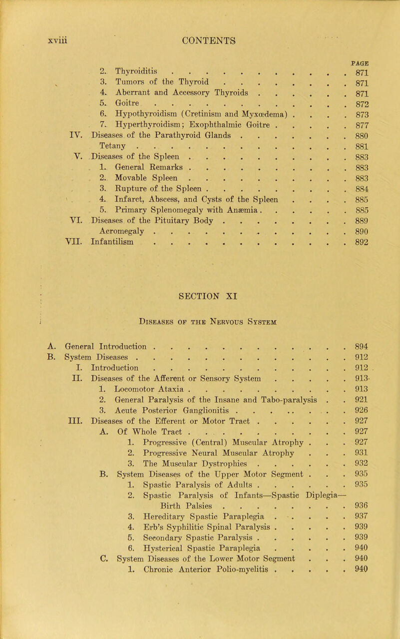 PAGE 2. Thyroiditis ^ 3. Tumors of the Thyroid 871 4. Aberrant and Accessory Thyroids 871 5. Goitre 872 6. Hypothyroidism (Cretinism and Myxoedema) .... 873 7. Hyperthyroidism; Exophthalmic Goitre 877 IV. Diseases of the Parathyroid Glands 880 Tetany 881 V. Diseases of the Spleen 883 1. General Remarks 883 2. Movable Spleen 883 , 3. Rupture of the Spleen 884 ' . 4. Infarct, Abscess, and Cysts of the Spleen .... 885 5. Primary Splenomegaly with Anaemia 885 VT. Diseases of the Pituitary Body 889 Acromegaly 890 VII. Infantilism 892 SECTION XI Diseases of the Nervous System A. General Introduction 894 B. System Diseases 912 I. Introduction 912 II. Diseases of the Afferent or Sensory System 913- 1. Locomotor Ataxia 913 2. General Paralysis of the Insane and Tabo-paralysis . . 921 3. Acute Posterior Ganglionitis 926 III. Diseases of the Efferent or Motor Tract 927 A. Of Whole Tract 927 1. Progressive (Central) Muscular Atrophy . . . 927 2. Progressive Neural Muscular Atrophy . . . 931 3. The Muscular Dystrophies 932 B. System Diseases of the Upper Motor Segment . . . 935 1. Spastic Paralysis of Adults 935 2. Spastic Paralysis of Infants—Spastic Diplegia— Birth Palsies 936 3. Hereditarj' Spastic Paraplegia . . . • . 937 4. Erh’s Syphilitic Spinal Paralysis 939 5. Secondary Spastic Paralysis 939 6. Hysterical Spastic Paraplegia 940 C. System Diseases of the Lower Motor Segment . . . 940 1. Chronic Anterior Polio-myelitis ..... 940