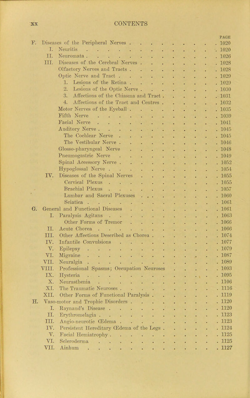 PAGE F. Diseases of the Peripheral Nerves 1020 I. Neuritis 1020 II. Neuromata 1026 III. Diseases of the Cerebral Nerves 1028 Olfactoiy Nerves and Tracts 1028 Optic Nerve and Tract 1029 1. Lesions of the Retina 1029 2. Lesions of the Optic Nei’ve 1030 3. Affections of the Chiasma and Tract 1031 4. Affections of the Tract and Centres 1032 Motor Nerves of the Eyeball 1035 Fifth Nerve 1039 Facial Nerve 1041 Auditoiy Nerve 1045 The Cochlear Nerve 1045 The Vestibular Nerve 1046 Glosso-pharyngeal Nerve 1048 Pneumogastric Nerve 1049 Spinal Aecessoiy Nei’ve 1052 Hypoglossal Nerve 1054 IV. Diseases of the Spinal Nerves 1055 Cervical Plexus 1055 Brachial Plexus 1057 Lumbar and Sacral Plexuses 1060 Sciatica 1061 G. General and Functional Diseases 1061 I. Paralj'sis Agitans 1063 Other Forms of Tremor 1066 II. Acute Chorea 1066 III. Other Affections Described as Chorea 1074 IV. Infantile Convulsions 1077 V. Epilepsy 1079 VI. Migraine 1087 VII. Neuralgia 1089 VIII. Professional Spasms; Occupation Neuroses 1093 IX. Hysteria , . . 1095 X. Neurasthenia 1106 XI. The Traumatic Neiu’oses 1116 XII. Other Fonns of Functional Paralysis 1119 H. Vaso-motor and Trophic Disorders 1120 I. Raynaud’s Disease 1120 II. Erythi’omelagia 1123 III. Angio-neurotic CEdema 1123 IV. Persistent Hereditary CEdema of the Legs 1124 V. Facial Hemiatrophy 1125 VI. Scleroderma 1125 VII. Ainhum 1127
