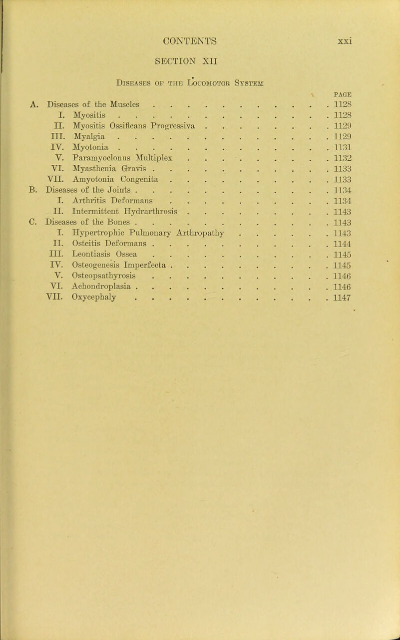 SECTION XII Diseases op the Locomotor System \ PAGE A. Diseases of the Muscles 1128 I. Myositis 1128 II. Myositis Ossificans Progressiva 1129 III. Myalgia 1129 IV. Myotonia 1131 V. Paramyoclonus Multiplex 1132 VI. Myasthenia Gravis 1133 VII. Amyotonia Congenita 1133 B. Diseases of the Joints 1134 I. Ai'thiitis Deformans 1134 II. Intennittent Hydrarthrosis 1143 C. Diseases of the Bones 1143 I. Hypertrophic Pulmonary Arthropathy 1143 II. Osteitis Deformans 1144 III. Leontiasis Ossea 1145 IV. Osteogenesis Imperfecta 1145 V. Osteopsathyrosis 1146 VI. Achondroplasia 1146 VII. Oxycephaly 1147