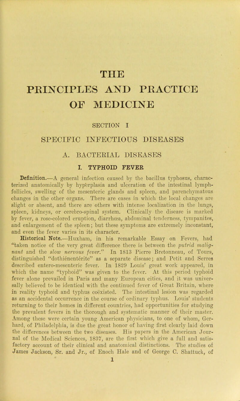 THE PRINCIPLES AND PRACTICE OF MEDICINE SECTION I SPECIFIC INFECTIOUS DISEASES A. BACTEEIAL DISEASES I. TYPHOID FEVER Definition.—A general infection caused by the bacilliis typhosus, charac- terized anatomically by hyp'erplasia and ulceration of the intestinal lymph- follicles, swelling of the mesenteric glands and spleen, and parenchymatous changes in the other organs. There are cases in which the local changes are slight or absent, and there are others with intense localization in the lungs, spleen, kidne}'s, or cerebro-spinal system. Clinically the disease is marked by fever, a rose-colored eruption, diarrhoea, abdominal tenderness, tympanites, and enlargement of the spleen; but these S3^mptoms are extremely inconstant, and even the fever varies in its character. Historical Note.—Huxham, in his remarkable Essay on Fevers, had “taken notice of the very great difference there is between the putrid malig- nant and the slow nervous fever/’ In 1813 Pierre Bretonneau, of Tours, distinguished “dothienenterite” as a separate disease; and Petit and Serres described entero-mesenteric fever. In 1829 Louis’ great work appeared, in which the name “typhoid” was given to the fever. At this period typhoid fever alone prevailed in Paris and many European cities, and it was univer- sally believed to be identical with the continued fever of Great Britain, where in reality typhoid and typhus coexisted. The intestinal lesion was regarded as an accidental occurrence in the course of ordinary typhus. Louis’ students returning to their homes in different countries, had opportunities for studying the prevalent fevers in the thorough and systematic manner of their master. Among these were certain young American physicians, to one of whom, Ger- hard, of Philadelphia, is due the great honor of having first clearly laid down the differences between the two diseases. His papers in the American Jour- nal of the Medical Sciences, 1837, are the first which give a full and satis- factory account of their clinical and anatomical distinctions. The studies of James Jackson, Sr. and Jr., of Enoch Hale and of George C. Shattuck, of