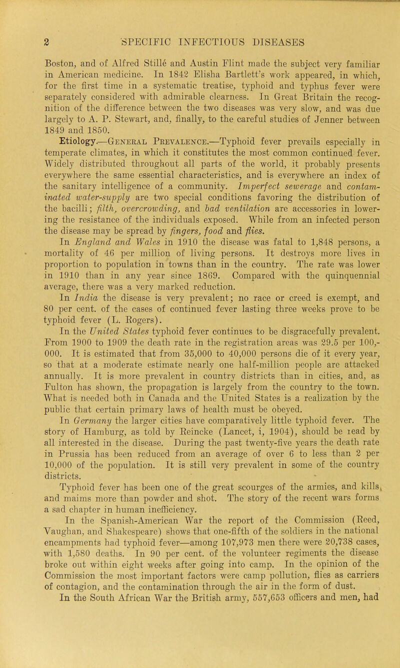 Boston, and of Alfred Stille and Austin Flint made the subject very familiar in American medicine. In 1842 Elisha Bartlett's work appeared, in which, for the first time in a systematic treatise, typhoid and typhus fever were separately considered with admirable elearness. In Great Britain the recog- nition of the difference between the two diseases was very slow, and was due largely to A. P. Stewart, and, finally, to the careful studies of Jenner between 1849 and 1850. Etiology.—General Prevalence.—Typhoid fever prevails especially in temperate climates, in which it constitutes the most common continued fever. Widely distributed throughout all parts of the world, it probably presents everywhere the same essential characteristics, and is everywhere an index of the sanitary intelligence of a community. Imperfect sewerage and contam- inated water-supply are two special conditions favoring the distribution of the bacilli; filth, overcrowding, and had ventilation are accessories in lower- ing the resistance of the individuals exposed. While from an infected person the disease may be spread by fingers, food and flies. In England and Wales in 1910 the disease was fatal to 1,848 persons, a mortality of 46 per million of living persons. It destroys more lives in proportion to population in towns than in the country. The rate was lower in 1910 than in any year since 1869. Compared with the quinquennial average, there was a very marked reduction. In India the disease is very prevalent; no race or creed is exempt, and 80 per cent, of the cases of continued fever lasting three weeks prove to be typhoid fever (L. Eogers). In the United States typhoid fever continues to be disgracefully prevalent. From 1900 to 1909 the death rate in the registration areas was 29.5 per 100,- 000. It is estimated that from 35,000 to 40,000 persons die of it every year, so that at a moderate estimate nearly one half-million people are attacked annually. It is more prevalent in country districts than in cities, and, as Fulton has shown, the propagation is largely from the country to the town. What is needed both in Canada and the United States is a realization by the public that certain primary laws of health must be obeyed. In Germany the larger cities have comparatively little typhoid fever. The story of Hamburg, as told by Reincke (Lancet, i, 1904), should be read by all interested in the disease. During the past twenty-five years the death rate in Prussia has been reduced from an average of over 6 to less than 2 per 10,000 of the population. It is still very prevalent in some of the country districts. Typhoid fever has been one of the great scourges of the armies, and kills, and maims more than powder and shot. The story of the recent wars forms a sad chapter in human inefficiency. In the Spanish-American War the report of the Commission (Reed, Vaughan, and Shakespeare) shows that one-fifth of the soldiers in the national encampments had typhoid fever—among 107,973 men there were 20,738 cases, with 1,580 deaths. In 90 per cent, of the volunteer regiments the disease broke out within eight weeks after going into camp. In the opinion of the Commission the most important factors were camp pollution, flies as carriers of contagion, and the contamination through the air in the form of dust. In the South African War the British army, 557,653 officers and men, had