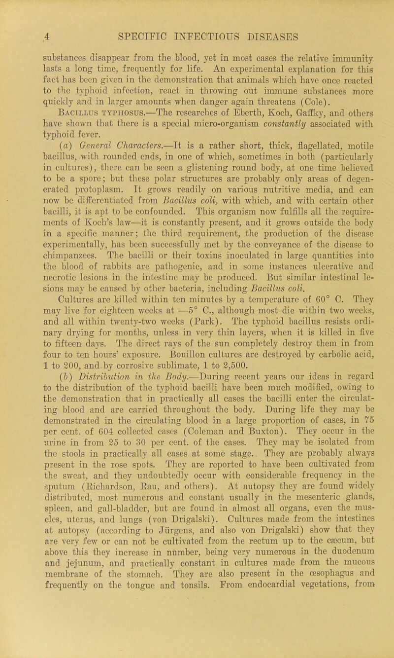 t substances disappear from the blood, yet in most cases the relative immunity lasts a long time, frequently for life. An experimental explanation for this fact has been given in the demonstration that animals which have once reacted to the typlioid infection, react in throwing out immune substances more quickly and in larger amounts when danger again threatens (Cole). Bacillus typhosus.—The researches of Eberth, Koch, Gaffky, and others have shown that there is a special micro-organism constantly associated with typhoid fever. (а) General Characters.—It is a rather short, thick, flagellated, motile bacillus, with rounded ends, in one of which, sometimes in both (particularly in cultures), there can be seen a glistening round body, at one time believed to be a spore; but these polar structures are probably only areas of degen- erated protoplasm. It grows readily on various nutritive media, and can now be differentiated from Bacillus coli, with which, and with certain other bacilli, it is apt to be confounded. This organism now fulfills all the require- ments of Koch’s law—it is constantly present, and it grows outside the body in a specific manner; the third requirement, the production of the disease experimentally, has been successfully met by the conveyance of the disease to chimpanzees. The bacilli or their toxins inoculated in large quantities into the blood of rabbits are pathogenic, and in some instances ulcerative and necrotic lesions in the intestine may be produced. But similar intestinal le- sions may be caused by other bacteria, including Bacillus coli. Cultures are killed within ten minutes by a temperature of 60° C. They may live for eighteen weeks at —5° C., although most die within two weeks, and all within twenty-two weeks (Park). The typhoid bacillus resists ordi- nary drying for months, unless in very thin layers, when it is killed in five to fifteen days. The direct rays of the sun completely destroy them in from four to ten hours’ exposure. Bouillon cultures are destroyed by carbolic acid, 1 to 200, and.by corrosive sublimate, 1 to 2,500. (б) Distribution in the Body.—During recent years our ideas in regard to the distribution of the typhoid bacilli have been much modified, owing to the demonstration that in practically all cases the bacilli enter the circulat- ing blood and are carried throughout the body. During life they may be demonstrated in the circulating blood in a large proportion of cases, in 75 per cent, of 604 collected cases (Coleman and Buxton). They occur in the urine in from 25 to 30 per cent, of the cases. They may be isolated from the stools in practically all cases at some stage.. They are probably always present in the rose spots. They are reported to have been cultivated from the sweat, and they undoubtedly occur with considerable frequency in the sputum (Eichardson, Eau, and others). At autopsy they are found widely distributed, most numerous and constant usually in the mesenteric glands, spleen, and gall-bladder, but are found in almost all organs, even the mus- cles, uterus, and lungs (von Drigalski). Cultures made from the intestines at autopsy (according to Jurgens, and also von Drigalski) show that tliey are very few or can not be cultivated from the rectum up to the ciecum, but above this they increase in number, being very numerous in the duodenum and jejunum, and practically constant in cultures made from the mucous membrane of the stomach. They are also present in the oesophagus and frequently on the tongue and tonsils. From endocardial vegetations, from