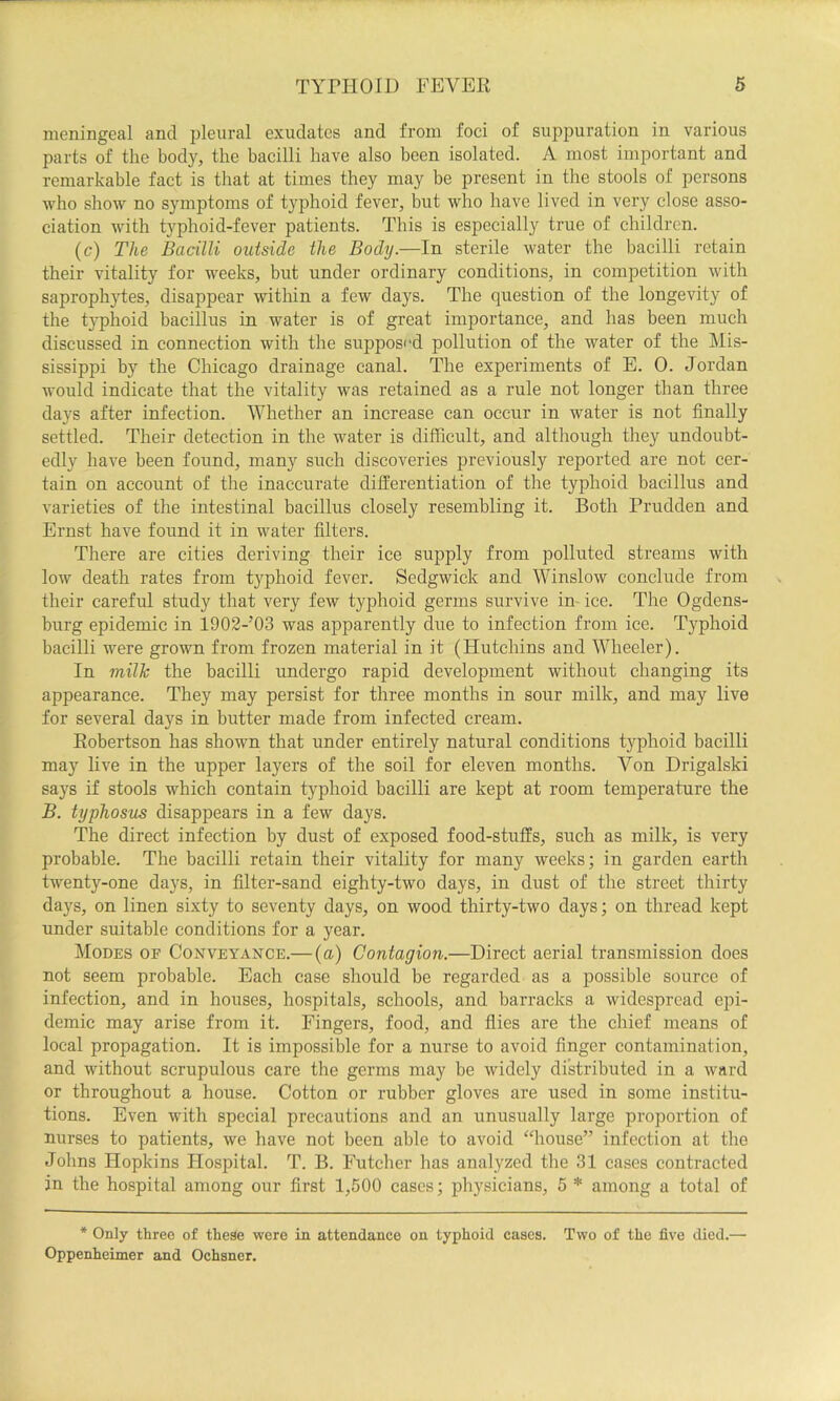 meningeal and pleural exudates and from foci of suppuration in various parts of the body, the bacilli have also been isolated. A most important and remarkable fact is that at times they may be present in the stools of persons who show no symptoms of typhoid fever, but who have lived in very close asso- ciation with typhoid-fever patients. This is especially true of children. (c) The Bacilli outside the Body.—In sterile water the bacilli retain their vitality for weeks, but under ordinary conditions, in competition with saproph}d:es, disappear within a few days. The question of the longevity of the typhoid bacillus in water is of great importance, and has been much discussed in connection with the supposed pollution of the water of the Mis- sissippi by the Chicago drainage canal. The experiments of E. 0. Jordan would indicate that the vitality was retained as a rule not longer than three days after infection. Whether an increase can occur in water is not finally settled. Their detection in the water is difficult, and although they undoubt- edly have been found, many such discoveries previously reported are not cer- tain on account of the inaccurate differentiation of the typhoid bacillus and varieties of the intestinal bacillus closely resembling it. Both Prudden and Ernst have found it in water filters. There are cities deriving their ice supply from polluted streams with low death rates from typhoid fever. Sedgwick and Winslow conclude from their careful study that very few typhoid germs survive in- ice. The Ogdens- burg epidemic in 1902-’03 was apparently due to infection from ice. Typhoid bacilli were grown from frozen material in it (Hutchins and Wheeler). In milk the bacilli undergo rapid development without changing its appearance. They may persist for three months in sour milk, and may live for several days in butter made from infected cream. Robertson has shown that under entirely natural conditions typhoid bacilli may live in the upper layers of the soil for eleven months. Von Drigalski says if stools which contain typhoid bacilli are kept at room temperature the B. typhosus disappears in a few days. The direct infection by dust of exposed food-stuffs, such as milk, is very probable. The bacilli retain their vitality for many weeks; in garden earth twenty-one days, in filter-sand eighty-two days, in dust of the street thirty days, on linen sixty to seventy days, on wood thirty-two days; on thread kept under suitable conditions for a year. Modes of Conveyance.—{a) Contagion.—Direct aerial transmission does not seem probable. Each case should be regarded as a possible source of infection, and in houses, hospitals, schools, and barracks a widespread epi- demic may arise from it. Fingers, food, and flies are the chief means of local propagation. It is impossible for a nurse to avoid finger contamination, and without scrupulous care the germs may be widely distributed in a ward or throughout a house. Cotton or rubber gloves are used in some institu- tions. Even with special precautions and an unusually large proportion of nurses to patients, we have not been able to avoid “house” infection at the Johns Hopkins Hospital. T. B. Futcher has analyzed the 31 cases contracted in the hospital among our first 1,500 cases; physicians, 5 * among a total of * Only three of these were in attendance on typhoid cases. Two of the five died.— Oppenheimer and Ochsner.