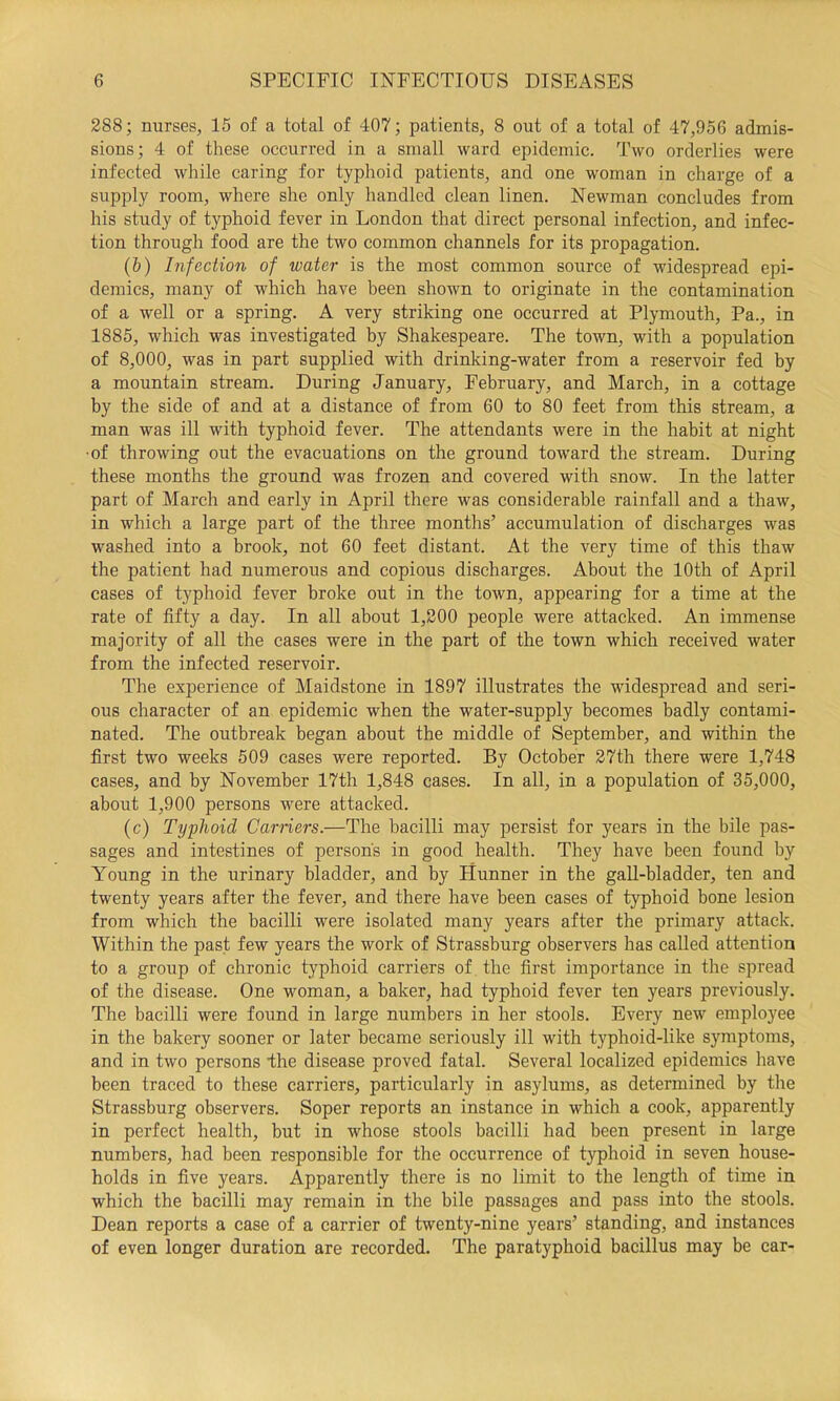 288; nurses, 15 of a total of 407; patients, 8 out of a total of 47,956 admis- sions; 4 of these occurred in a small ward epidemic. Two orderlies were infected while caring for typhoid patients, and one woman in charge of a supply room, where she only handled clean linen. Newman concludes from his study of typhoid fever in London that direct personal infection, and infec- tion through food are the two common channels for its propagation. (&) Infection of water is the most common source of widespread epi- demics, many of which have been shown to originate in the contamination of a well or a spring. A very striking one occurred at Plymouth, Pa., in 1885, which was investigated by Shakespeare. The town, with a population of 8,000, was in part supplied with drinking-water from a reservoir fed by a mountain stream. During January, February, and March, in a cottage by the side of and at a distance of from 60 to 80 feet from this stream, a man was ill with typhoid fever. The attendants were in the habit at night ■of throwing out the evacuations on the ground toward the stream. During these months the ground was frozen and covered with snow. In the latter part of March and early in April there was considerable rainfall and a thaw, in which a large part of the three months’ accumulation of discharges was washed into a brook, not 60 feet distant. At the very time of this thaw the patient had numerous and copious discharges. About the 10th of April cases of typhoid fever broke out in the town, appearing for a time at the rate of fifty a day. In all about 1,200 people were attacked. An immense majority of all the cases were in the part of the town which received water from the infected reservoir. The experience of Maidstone in 1897 illustrates the widespread and seri- ous character of an epidemic when the water-supply becomes badly contami- nated. The outbreak began about the middle of September, and within the first two weeks 509 cases were reported. By October 27th there were 1,748 cases, and by November 17th 1,848 cases. In all, in a population of 35,000, about 1,900 persons were attacked. (c) Typhoid Carriers.—The bacilli may persist for years in the bile pas- sages and intestines of persons in good health. They have been found by Young in the urinary bladder, and by Hunner in the gaU-bladder, ten and twenty years after the fever, and there have been cases of typhoid bone lesion from which the bacilli were isolated many years after the primary attack. Within the past few years the work of Strassburg observers has called attention to a group of chronic typhoid carriers of the first importance in the spread of the disease. One woman, a baker, had typhoid fever ten years previously. The bacilli were found in large numbers in her stools. Every new employee in the bakery sooner or later became seriously ill with typhoid-like symptoms, and in two persons dhe disease proved fatal. Several localized epidemics have been traced to these carriers, particularly in asylums, as determined by the Strassburg observers. Soper reports an instance in which a cook, apparently in perfect health, but in whose stools bacilli had been present in large numbers, had been responsible for the occurrence of typhoid in seven house- holds in five years. Apparently there is no limit to the length of time in which the bacilli may remain in the bile passages and pass into the stools. Dean reports a ease of a carrier of twenty-nine years’ standing, and instances of even longer duration are recorded. The paratyphoid bacillus may be car-