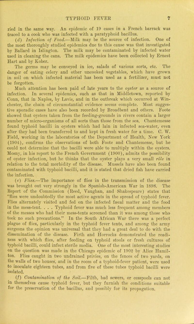 ried in the same way. An epidemic of 19 cases in a French barrack was traced to a cook who was infected with a paratyphoid bacillus. (d) Infection of Food.—Milk may be the source of infection. One of the most thoroughly studied epidemics due to this cause was that investigated by Ballard in Islington. The milk may be contaminated by infected water used in cleaning the cans. The milk epidemics have been collected by Ernest Hart and by Kober. The germs may be conveyed in ice, salads of various sorts, etc. The danger of eating celery and other uncooked vegetables, which have grown in soil on which infected material has been used as a fertilizer, must not be forgotten. Much attention has been paid of late years to the oyster as a source of infection. In several epidemics, such as that in Middletown, reported by Conn, that in Naples, by Lavis, and in the outbreak which occurred at Win- chester, the chain of circumstantial evidence seems complete. Most sugges- tive sporadic cases have also been recorded by Broadbent and others. Foote showed that oysters taken from the feeding-grounds in rivers contain a larger number of micro-organisms of all sorts than those from the sea. Chantemesse found typhoid bacilli in oysters which had lain in infected sea-water, even after they had been transferred to and kept in fresh water for a time. C. W. Field, working in the laboratories of the Department of Health, New York (1904), confirms the observations of both Foote and Chantemesse, but he could not determine that the bacilli were able to multiply within the oysters. Mosny, in his report to the French Government (1900), admits the possibility of oyster infection, but he thinks that the oyster plays a very small role in relation to the total morbidity of the disease. Mussels have also been found contaminated with typhoid bacilli, and it is stated that dried fish have carried the infection. (e) Flies.—The importance of flies in the transmission of the disease was brought out very strongly in the Spanish-American War in 1898. The Report of the Commission (Reed, Vaughan, and Shakespeare) states that “flies were undoubtedly the most active agents in the spread of typhoid fever. Flies alternately visited and fed on the infected faecal matter and the food in the mess-tent. . . . Typhoid fever was much less frequent among members of the messes who had their mess-tents screened than it was among those who took no such precautions.” In the South African War there was a perfect plague of flies, particularly in the typhoid fever tents, and among the army surgeons the opinion was universal that they had a great deal to do with the dissemination of the disease. Firth and Horrocks demonstrated the readi- ness with which flies, after feeding on typhoid stools or fresh cultures of typhoid bacilli, could infect sterile media. One of the most interesting studies on the question was made in the Chicago epidemic of 1902 by Alice Hamil- ton. Flies caught in two undrained privies, on the fences of two yards, on the walls of two houses, and in the room of a typhoid-fever patient, were used to inoculate eighteen tubes, and from five of these tubes typhoid bacilli were isolated. if) Contamination of the Soil.—Filth, bad sewers, or cesspools can not in themselves cause typhoid fever, but they furnish the conditions suitable for the preservation of the bacillus, and possibly for its propagation.