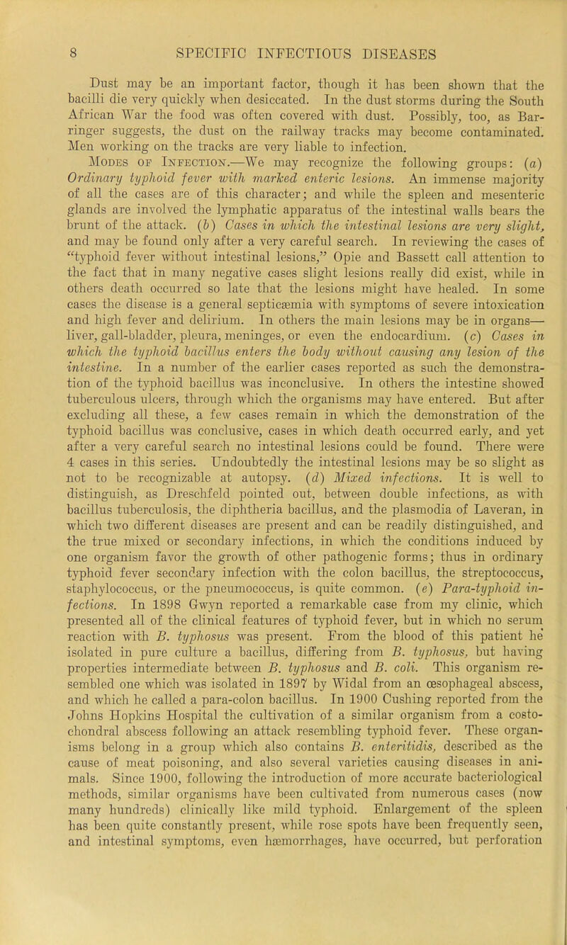 Dust may be an important factor, though it has been shown that the bacilli die very quickly when desiccated. In the dust storms during the South African War the food was often covered with dust. Possibly, too, as Bar- ringer suggests, the dust on the railway tracks may become contaminated. Men working on the tracks are very liable to infection. Modes of Infection.—We may recognize the following groups: (a) Ordinary typhoid fever with marhed enteric lesions. An immense majority of all the cases are of this character; and while the spleen and mesenteric glands are involved the lymphatic apparatus of the intestinal walls bears the brunt of the attack. (&) Cases in which the intestinal lesions are very slight, and may be found only after a very careful search. In reviewing the cases of “typhoid fever without intestinal lesions,” Opie and Bassett call attention to the fact that in many negative cases slight lesions really did exist, while in others death occurred so late that the lesions might have healed. In some cases the disease is a general septicjemia with symptoms of severe intoxication and high fever and delirium. In others the main lesions may be in organs— liver, gall-bladder, ]Dleura, meninges, or even the endocardium, (c) Cases in which the typhoid bacillus enters the body without causing any lesion of the intestine. In a number of the earlier cases reported as such the demonstra- tion of the typhoid bacillus was inconclusive. In others the intestine showed tuberculous ulcers, through which the organisms may have entered. But after excluding all these, a few cases remain in which the demonstration of the typhoid bacillus was conclusive, cases in which death occurred early, and yet after a very careful search no intestinal lesions could be found. There were 4 cases in this series. Undoubtedly the intestinal lesions may be so slight as not to be recognizable at autopsy, {d) Mixed infections. It is well to distinguish, as Dreschfeld pointed out, between double infections, as with bacillus tuberculosis, the diphtheria bacillus, and the plasmodia of Laveran, in which two different diseases are present and can be readily distinguished, and the true mixed or secondary infections, in which the conditions induced by one organism favor the growth of other pathogenic forms; thus in ordinary typhoid fever secondary infection with the colon bacillus, the streptococcus, staphylococcus, or the pneumococcus, is quite common, (e) Para-typhoid in- fections. In 1898 Gwyn reported a remarkable case from my clinic, which presented all of the clinical features of typhoid fever, but in which no serum reaction with B. typhosus was present. From the blood of this patient he isolated in pure culture a bacillus, differing from B. typhosus, but having properties intermediate between B. typhosus and B. coli. This organism re- sembled one which was isolated in 1897 by Widal from an oesophageal abscess, and which he called a para-colon bacillus. In 1900 Cushing reported from the Johns Hopkins Hospital the cultivation of a similar organism from a costo- chondral abscess following an attack resembling t}^phoid fever. These organ- isms belong in a group which also contains B. enteritidis, described as the cause of meat poisoning, and also several varieties causing diseases in ani- mals. Since 1900, following the introduction of more accurate bacteriological methods, similar organisms have been cultivated from numerous cases (now many hundreds) clinically like mild typlioid. Enlargement of the spleen has been quite constantly present, while rose spots have been frequently seen, and intestinal symptoms, even haemorrhages, have occurred, but perforation