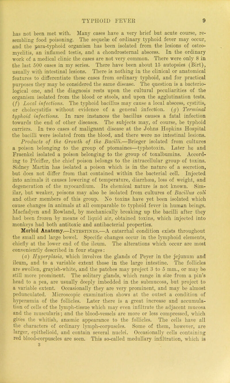 lias not been met with. Many cases have a very brief but acute course, re- sembling food poisoning. The sequelse of ordinary typhoid fever may occur, and the para-typhoid organism has been isolated from the lesions of osteo- myelitis, an inflamed testis, and a chondrosternal abscess. In the ordinary work of a medical clinic the cases are not very common. There were only 8 in the last 500 cases in my series. There have been about 15 autopsies (Birt), usually with intestinal lesions. There is nothing in the clinical or anatomical features to differentiate these cases from ordinary typhoid, and for practical purposes they may be considered the same disease. The question is a bacterio- logical one, and the diagnosis rests upon the cultural peculiarities of the organism isolated from the blood or stools, and upon the agglutination tests. (/) Local infections. The typhoid bacillus may cause a local abscess, cystitis, or cholecystitis without evidence of a general infection, {g) Terminal typhoid infections. In rare instances the bacillus causes a fatal infection towards the end of other diseases. The subjects may, of course, be typhoid carriers. In two cases of malignant disease at the Johns Hopkins Hospital the bacilli were isolated from the blood, and there were no intestinal lesions. Products of the Growth of the Bacilli.—Brieger isolated from cultures a poison belonging to the group of ptomaines—typhotoxin. Later he and Fraenkel isolated a poison belonging to the group of toxalbumins. Accord- ing to Pfeiffer, the chief poison belongs to the intracellular group- of toxins. Sidney Martin has isolated a poison which is in the nature of a secretion, but does not differ from that contained within the bacterial cell. Injected into animals it causes lowering of temperature, diarrhoea, loss of weight, and degeneration of the myocardium. Its chemical nature is not known. Sim- ilar, but weaker, poisons may also be isolated from cultures of Bacillus coli and other members of this group. Ho toxins have yet been isolated which cause changes in animals at all comparable to typhoid fever in human beings. Macfadyen and Rowland, by mechanically breaking up the bacilli after they had been frozen by means of liquid air, obtained toxins, which injected into monkeys had both antitoxic and antibacterial properties. Morbid Anatomy.—Intestines.—A catarrhal condition exists throughout the small and large bowel. Specific changes occur in the lymphoid elements, chiefly at the lower end of the ileum. The alterations which occur are most conveniently described in four stages: (a) Hyperplasia, which involves the glands of Peyer in the jejunum and ileum, and to a variable extent those in the large intestine. The follicles are swollen, grayish-white, and the patches may project 3 to 5 mm., or may be still more prominent. The solitary glands, which range in size from a pin’s head to a pea, are usually deeply imbedded in the submucosa, but project to a variable extent. Occasionally they are very prominent, and may be almost pedunculated. Microscopic examination shows at the outset a condition of hypersemia of the follicles. Later there is a great increase and accumula- tion of cells of the lymph-tissue which may even infiltrate the adjacent mucosa and the muscularis; and the blood-vessels are more or less compressed, which gives the whitish, anaemic appearance to the follicles. The cells have all the characters of ordinary lymph-corpuscles. Some of them, however, are larger, epithelioid, and contain several nuclei. Occasionally cells containing red blood-corpuscles are seen. This so-called medullary infiltration, which is 3