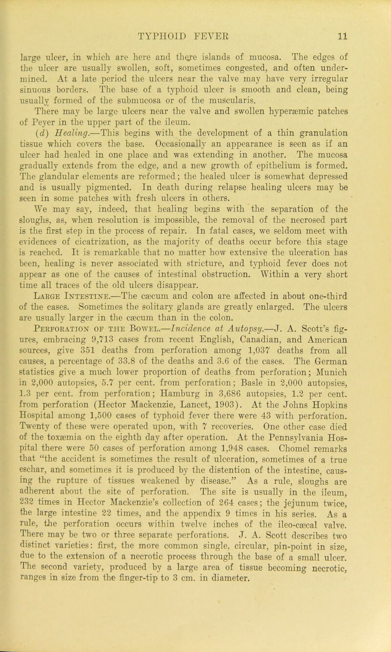 large ulcer, in which are here and thcye islands of mucosa. The edges of the ulcer are usually swollen, soft, sometimes congested, and often under- mined. At a late period the ulcers near the valve may have very irregular sinuous borders. The base of a typhoid ulcer is smooth and clean, being usually formed of the submucosa or of the muscularis. There may be large ulcers near the valve and swollen hyperaemic patches of Peyer in the upper part of the ileum. (d) Healing.—This begins with the development of a thin granulation tissue which covers the base. Occasionally an appearance is seen as if an ulcer had healed in one place and was extending in another. The mucosa gradually extends from the edge, and a new growth of epithelium is formed. The glandular elements are reformed; the healed ulcer is somewhat depressed and is usually pigmented. In death during relapse healing ulcers may be seen in some patches with fresh ulcers in others. We may say, indeed, that healing begins with the separation of the sloi:ghs, as, when resolution is impossible, the removal of the necrosed part is the first step in the process of repair. In fatal cases, we seldom meet with evidences of cicatrization, as the majority of deaths occur before this stage is reached. It is remarkable that no matter how extensive the ulceration has been, healing is never associated with stricture, and typhoid fever does not appear as one of the causes of intestinal obstruction. Within a very short time all traces of the old ulcers disappear. Large Intestine.—The caecum and colon are affected in about one-third of the cases. Sometimes the solitary glands are greatly enlarged. The ulcers are usually larger in the caecum than in the colon. Perforation of the Bowel.—Incidence at Autopsy.—J. A. Scott’s fig- ures, embracing 9,713 cases from recent English, Canadian, and American sources, give 351 deaths from perforation among 1,037 deaths from all causes, a percentage of 33.8 of the deaths and 3.6 of the cases. The German statistics give a much lower proportion of deaths from perforation; Munich in 2,000 autopsies, 5.7 per cent, from perforation; Basle in 2,000 autopsies, 1.3 per cent, from perforation; Hamburg in 3,686 autopsies, 1.2 per cent, from perforation (Hector Mackenzie, Lancet, 1903). At the Johns Hopkins Hospital among 1,500 cases of typhoid fever there were 43 with perforation. Twenty of these were operated upon, with 7 recoveries. One other case died of the toxaemia on the eighth day after operation. At the Pennsylvania Hos- pital there were 50 cases of perforation among 1,948 cases. Chomel remarks that “the accident is sometimes the result of ulceration, sometimes of a true eschar, and sometimes it is produced by the distention of the intestine, caus- ing the rupture of tissues weakened by disease.” As a rule, sloughs are adherent about the site of perforation. The site is usually in the ileum, 232 times in Hector Mackenzie’s collection of 264 cases; the jejunum twice, the large intestine 22 times, and the appendix 9 times in his series. As a rule, the perforation occurs within twelve inches of the ileo-caecal valve. There may be two or three separate perforations. J. A. Scott describes two distinct varieties: first, the more common single, circular, pin-point in size, due to the extension of a necrotic process through the base of a small ulcer. The second variety, produced by a large area of tissue becoming necrotic, ranges in size from the finger-tip to 3 cm. in diameter.