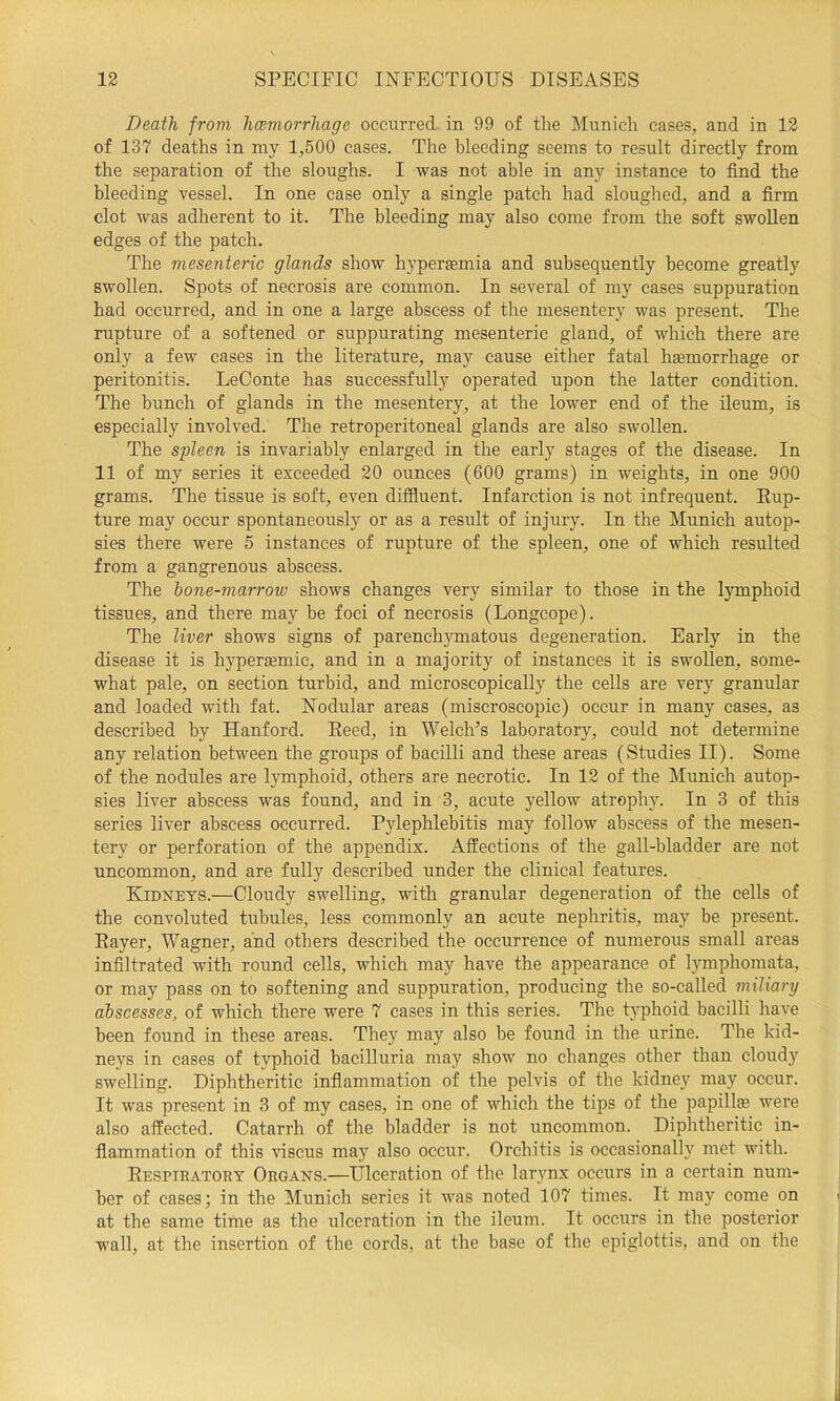 Death from hcemorrliage occurred in 99 of the Munich cases, and in 12 of 137 deaths in my 1,500 cases. The bleeding seems to result directly from the separation of the sloughs. I was not able in any instance to find the bleeding vessel. In one case only a single patch had sloughed, and a firm clot was adherent to it. The bleeding may also come from the soft swollen edges of the patch. The mesenteric glands show liyperEemia and subsequently become greatly swollen. Spots of necrosis are common. In several of my cases suppuration had occurred, and in one a large abscess of the mesentery was present. The rupture of a softened or suppurating mesenteric gland, of which there are only a few cases in the literature, may cause either fatal haemorrhage or peritonitis. LeConte has successfully operated upon the latter condition. The bunch of glands in the mesentery, at the lower end of the ileum, is especially involved. The retroperitoneal glands are also swollen. The spleen is invariably enlarged in the early stages of the disease. In 11 of my series it exceeded 20 ounces (600 grams) in weights, in one 900 grams. The tissue is soft, even diffluent. Infarction is not infrequent. Eup- ture may occur spontaneously or as a result of injury. In the Munich autop- sies there were 5 instances of rupture of the spleen, one of which resulted from a gangrenous abscess. The hone-marrow shows changes very similar to those in the lymphoid tissues, and there may be foci of necrosis (Longcope). The liver shows signs of parenchymatous degeneration. Early in the disease it is hyperaemic, and in a majority of instances it is swollen, some- what pale, on section turbid, and microscopically the cells are very granular and loaded with fat. Nodular areas (miscroscopic) occur in many cases, as described by Hanford. Eeed, in Welch’s laboratory, could not determine any relation between the groups of bacilli and these areas (Studies II). Some of the nodules are lymphoid, others are necrotic. In 12 of the Munich autop- sies liver abscess was found, and in 3, acute yellow atrophy. In 3 of this series liver abscess occurred. Pylephlebitis may follow abscess of the mesen- tery or perforation of the appendix. Affections of the gall-bladder are not uncommon, and are fully described under the clinical features. Kidneys.—Cloudy swelling, with granular degeneration of the cells of the convoluted tubules, less commonly an acute nephritis, may be present. Eayer, Wagner, and others described the occurrence of numerous small areas infiltrated with round cells, which may have the appearance of lymphomata, or may pass on to softening and suppuration, producing the so-called miliary abscesses, of which there were 7 cases in this series. The typhoid bacilli have been found in these areas. They may also be found in the urine. The kid- neys in cases of typhoid bacilluria may show no changes other than cloudy swelling. Diphtheritic inflammation of the pelvis of the kidney may occur. It was present in 3 of my cases, in one of which the tips of the papilla were also affected. Catarrh of the bladder is not uncommon. Diphtheritic in- flammation of this viscus may also occur. Orchitis is occasionally met with. Eespiratory Organs.—Ulceration of the larynx occurs in a certain num- ber of cases; in the Munich series it was noted 107 times. It may come on at the same time as the ulceration in the ileum. It occurs in the posterior wall, at the insertion of the cords, at the base of the epiglottis, and on the