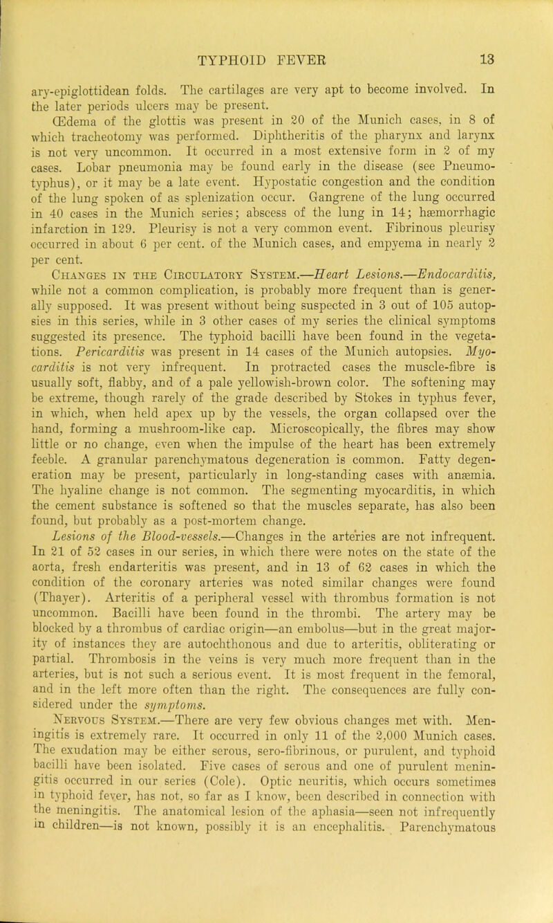 ary-epiglottidean folds. The cartilages are very apt to become involved. In the later periods ulcers may be present. Oildema of the glottis was present in 20 of the Munich cases, in 8 of which tracheotomy was performed. Diphtheritis of the pharynx and larynx is not very uncommon. It occurred in a most extensive form in 2 of my cases. Lobar pneumonia may be found early in the disease (see Pneumo- typhus), or it may be a late event. Hypostatic congestion and the condition of tlie lung spoken of as splenization occur. Gangrene of the lung occurred in 40 cases in the Munich series; abscess of the lung in 14; haemorrhagic infarction in 129. Pleurisy is not a very common event. Fibrinous pleurisy occurred in about 6 per cent, of the Munich cases, and empyema in nearly 2 per cent. Changes in the Circulatory System.—Heart Lesions.—Endocarditis, while not a common complication, is probably more frequent than is gener- ally supposed. It was present without being suspected in 3 out of 105 autop- sies in this series, while in 3 other cases of my series the clinical symptoms suggested its presence. The typhoid bacilli have been found in the vegeta- tions. Pericarditis was present in 14 cases of the Munich autopsies. Myo- carditis is not very infrequent. In protracted cases the muscle-fibre is usually soft, flabby, and of a pale yellowish-brown color. The softening may be extreme, though rarely of the grade described by Stokes in typhus fever, in which, when held apex up by the vessels, the organ collapsed over the hand, forming a mushroom-like cap. Microscopically, the fibres may show little or no change, even when the impulse of the heart has been extremely feeble. A granular parench}^matous degeneration is common. Fatty degen- eration may be present, particularly in long-standing cases with angemia. The hyaline change is not common. The segmenting myocarditis, in which the cement substance is softened so that the muscles separate, has also been found, but probably as a post-mortem change. Lesions of the Blood-vessels.—Changes in the arteries are not infrequent. In 21 of 52 cases in our series, in which there were notes on the state of the aorta, fresh endarteritis was present, and in 13 of 62 cases in which the condition of the coronary arteries was noted similar changes were found (Thayer). Arteritis of a peripheral vessel with thrombus formation is not uncommon. Bacilli have been found in the thrombi. The artery may be blocked by a thrombus of cardiac origin—an embolus—but in the great major- ity of instances they are autochthonous and due to arteritis, obliterating or partial. Thrombosis in the veins is very much more frequent than in the arteries, but is not such a serious event. It is most frequent in the femoral, and in the left more often than the right. The consequences are fully con- sidered under the symptoms. Nervous System.—There are very few obvious changes met with. Men- ingitis is extremely rare. It occurred in only 11 of the 2,000 Munich cases. The exudation may be either serous, sero-fibrinous, or purulent, and typhoid bacilli have been isolated. Five cases of serous and one of purulent menin- gitis occurred in our series (Cole). Optic neuritis, ivhich occurs sometimes in typhoid fever, has not, so far as I know, been described in connection with the meningitis. The anatomical lesion of the aphasia—seen not infrequently in children—is not known, possibly it is an encephalitis. Parenchymatous