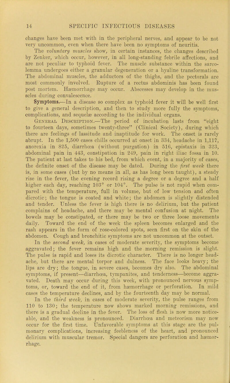 changes have been met with in the peripheral nerves, and appear to be not very uncommon, even when there have been no symptoms of neuritis. The voluntary muscles show, in certain instances, the changes described by Zenker, which occur, however, in all long-standing febrile affections, and are not peculiar to typhoid fever. The muscle substance within the sarco- lemma undergoes either a granular degeneration or a hyaline transformation. The abdominal muscles, the adductors of the thighs, and the pectorals are most commonly involved. Eupture of a rectus abdominis has been found post mortem. Haemorrhage may occur. Abscesses may develop in the mus- scles during convalescence. Symptoms.—In a disease so complex as typhoid fever it will be well first to give a general description, and then to study more fully the symptoms, complications, and sequelae according to the individual organs. General Description.—The period of incubation lasts from “eight to fourteen days, sometimes twenty-three” (Clinical Society), during which there are feelings of lassitude and inaptitude for work. The onset is rarely abrupt. In the 1,500 cases chills occurred at onset in 334, headache in 1,117, anorexia in 825, diarrhoea (without purgation) in 516, epistaxis in 323, abdominal pain in 443, constipation in 249, pain in right iliac fossa in 10. The patient at last takes to his bed, from which event, in a majority of cases, the definite onset of the disease may be dated. During the first week there is, in some cases (but by no means in all, as has long been taught), a steady rise in the fever, the evening record rising a degree or a degree and a half higher each day, reaching 103° or 104°. The pulse is not rapid when com- pared with the temperature, full in volume, but of low tension and often dicrotic; the tongue is coated and white; the abdomen is slightly distended and tender. Unless the fever is high there is no delirium, but the patient complains of headache, and there may be mental confusion at night. The bowels may be constipated, or there may be two or three loose movements daily. Toward the end of the week the spleen becomes enlarged and the rash appears in the form of rose-colored spots, seen first on the skin of the abdomen. Cough and bronchitic symptoms are not uncommon at the outset. In the second week, in cases of moderate severit}q the symptoms become aggravated; the fever remains high and the morning remission is slight. The pulse is rapid and loses its dicrotic character. There is no longer head- ache, but there are mental torpor and dulness. The face looks heavy; the lips are dry; the tongue, in severe cases, becomes dry also. The abdominal symptoms, if present—diarrhoea, tympanites, and tenderness—become aggra- vated. Death may occur during this week, with pronounced nervous symp- toms, or, toward the end of it, from haemorrhage or perforation. In mild cases the temperature declines, and by the fourteenth day may be normal. In the third week, in cases of moderate severity, the pulse ranges from 110 to 130; the temperature now sliows marked morning remissions, and there is a gradual decline in the fever. The loss of fiesh is now more notice- able, and the weakness is pronounced. Diarrhoea and meteorism may now occur for the first time. Unfavorable symptoms at this stage are the pul- monary complications, increasing feebleness of the heart, and pronounced delirium with muscular tremor. Special dangers are perforation and hemor- rhage.