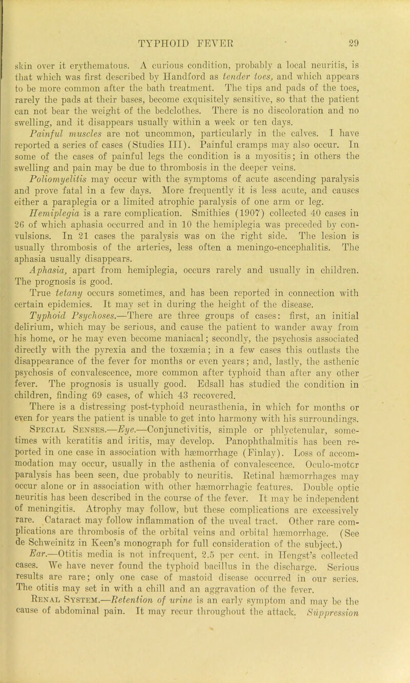 skin over it erytheimitous. A curious condition, probably a local neuritis, is that which was first described by Handford as Lender ioes, and which appears I to be more common after the bath treatment. The tips and pads of the toes, 1 rarely the pads at their bases, become exquisitely sensitive, so tliat the patient can not bear the weight of the bedclothes. There is no discoloration and no swelling, and it disappears usually within a week or ten days. Painful muscles are not uncommon, particularly in the calves. I have reported a series of cases (Studies III). Painful cramps may also occur. In some of the eases of painful legs the condition is a myositis; in others the swelling and pain may be due to thrombosis in the deeper veins. Poliomyelitis may occur with the symptoms of acute ascending paralysis and prove fatal in a few days. More frequently it is less acute, and causes either a paraplegia or a limited atrophic paralysis of one arm or leg. Hemiplegia is a rare complication. Smithies (1907) collected 40 cases in 26 of which aphasia occurred and in 10 the hemiplegia was preceded by con- vulsions. In 21 cases the paralysis was on the right side. The lesion is usually thrombosis of the arteries, less often a meningo-encephalitis. The aphasia usually disappears. Aphasia, apart from hemiplegia, occurs rarely and usually in children. The prognosis is good. True tetany occurs sometimes, and has been reported in connection with certain epidemics. It may set in during the height of the disease. Typhoid Psychoses.—There are three groups of cases: first, an initial delirium, which may be serious, and cause the patient to wander away from his home, or he may even become maniacal; secondly, the psychosis associated directly with the pyrexia and the toxtemia; in a few cases this outlasts the disappearance of the fever for months or even years; and, lastly, the asthenic psychosis of convalescence, more common after typhoid than after any other fever. The prognosis is usually good. Edsall has studied the condition in children, finding 69 cases, of which 43 recovered. There is a distressing post-typhoid neurasthenia, in which for months or even for years the patient is unable to get into harmony with his surroundings. Special Senses.—Eye.—Conjunctivitis, simple or phlyctenular, some- times with keratitis and iritis, may develop. Panophthalmitis has been re- ported in one case in association with haemorrhage (Finlay). Loss of accom- modation may occur, usually in the asthenia of convalescence. Oculo-motcr paralysis has been seen, due probably to neuritis. Eetinal haemorrhages may occur alone or in association with other haemorrhagic features. Double optic neuritis has been described in the course of the fever. It may be independent of meningitis. Atrophy may follow, but these complications are excessively rare. Cataract may follow inflammation of the uveal tract. Other rare com- plications are thrombosis of the orbital veins and orbital liaemorrhage. (See de Schweinitz in Keen’s monograph for full consideration of the subject.) Ear.—Otitis media is not infrequent, 2.5 per cent, in Ilengst’s collected cases. We have never found the typhoid bacillus in the discharge. Serious results are rare; only one case of mastoid disease occurred in our series. The otitis may set in with a chill and an aggravation of the fever. Renal System.—Retention of urine is an early symptom and may be the cause of abdominal pain. It may recur throughout the attack. Suppression