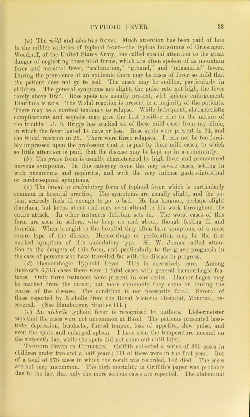 (a) The mild and abortive forms. Much attention has been paid of late to the milder varieties of typhoid fever—the typhus levissimus of Griesinger. Woodruff, of the United States Army, has called special attention to the great danger of neglecting these mild forms, which are often spoken of as mountain fever and malarial fever, “acclimation,” “ground,” and “miasmatic” fevers. During the prevalence of an epidemic there may be cases of fever so mild that the patient does not go to bed. The onset may be sudden, particularly in children. The general symptoms are slight, the pulse rate not high, the fever rarely above 102°. Rose spots ars usually present, with splenic enlargement. Diarrhoea is rare. The Widal reaction is present in a majority of the patients. There may be a marked tendency to relapse. While infrequent, characteristic complications and sequelae may give the first positive clue to the nature of the trouble. J. B. Briggs has studied 44 of these mild cases from my clinic, in which the fever lasted 14 days or less. Rose spots were present in 24, and the Widal reaction in 26. There were three relapses. It can not be too forci- bly impressed upon the profession that it is just by these mild cases, to which so little attention is paid, that the disease may be kept up in a community. (&) The grave form is usually characterized by high fever and pronounced nervous symptoms. In this category come the very severe cases, setting in with pneumonia and nephritis, and with the very intense gastro-intestinal or cerebro-spinal symptoms. (c) The latent or ambulatory form of typhoid fever, which is particularly common in hospital practice. The symptoms are usually slight, and the pa- tient scarcely feels ill enough to go to bed. He has languor, perhaps slight diarrhoea, but keeps about and may even attend to his work throughout the entire attack. In other instances delirium sets in. The worst cases of this form are seen in sailors, who keep up and about, though feeling ill and feverish. VTien brought to the hospital they often have symptoms of a most severe type of the disease. Haemorrhage or perforation may be the first marked symptom of this ambulatory type. Sir W. Jenner called atten- tion to the dangers of this form, and particularly to the grave prognosis in the case of persons who have travelled far with the disease in progress. (d) Haemorrhagic Typhoid Fever.—This is excessively rare. Among Ouskow’s 6,513 cases there were 4 fatal cases with general haemorrhagic fea- tures. Only three instances were present in our series. Haemorrhages may be marked from the outset, but more commonly they come on during the course of the disease. The condition is not ncessarily fatal. Several of those reported by Nicholls from the Royal Victoria Hospital, Montreal, re- covered. (See Hamburger, Studies III.) (e) An afebrile typhoid fever is recognized by authors. Liebermeister says that the cases were not uncommon at Basel. The patients presented lassi- tude, depression, headache, furred tongue, loss of appetite, slow pulse, and even the spots and enlarged spleen. I have seen the temperature normal on the sixteenth day, while the spots did not come out until later. Typhoid Fever in Children.—Griffith collected a series of 325 cases in children under two and a half years; 111 of these were in the first year. Out of a total of 278 cases in which the result was recorded, 142 died. The cases are not very uncommon. The high mortality in Griffith’s paper was probably due to the fact that only the more serious cases are reported. The abdominal